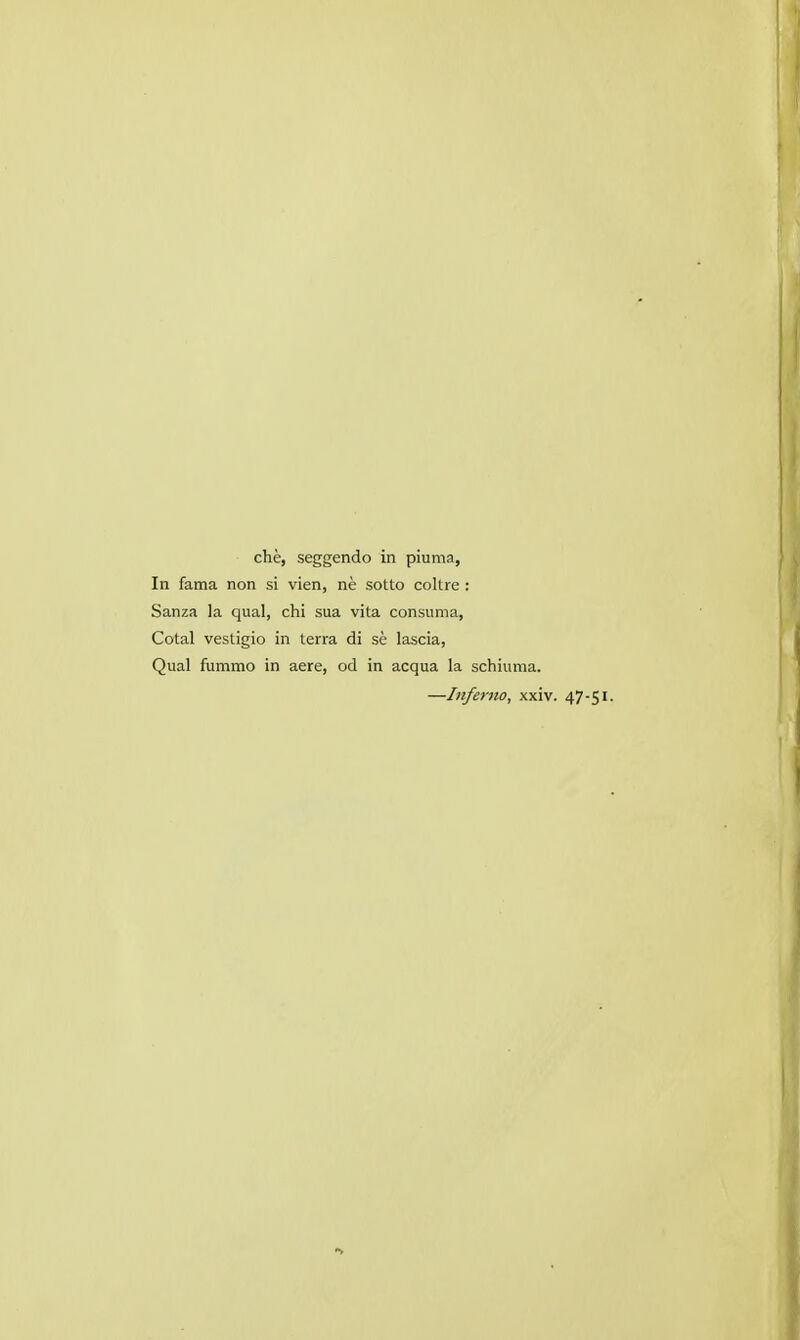 che, seggendo in piuma, In fama non si vien, ne sotto coltre : Sanza la qual, chi sua vita consuma, Cotal vestigio in terra di se lascia, Qual fummo in aere, od in acqua la schiuma. —Infe7-no, xxiv. 47-51.