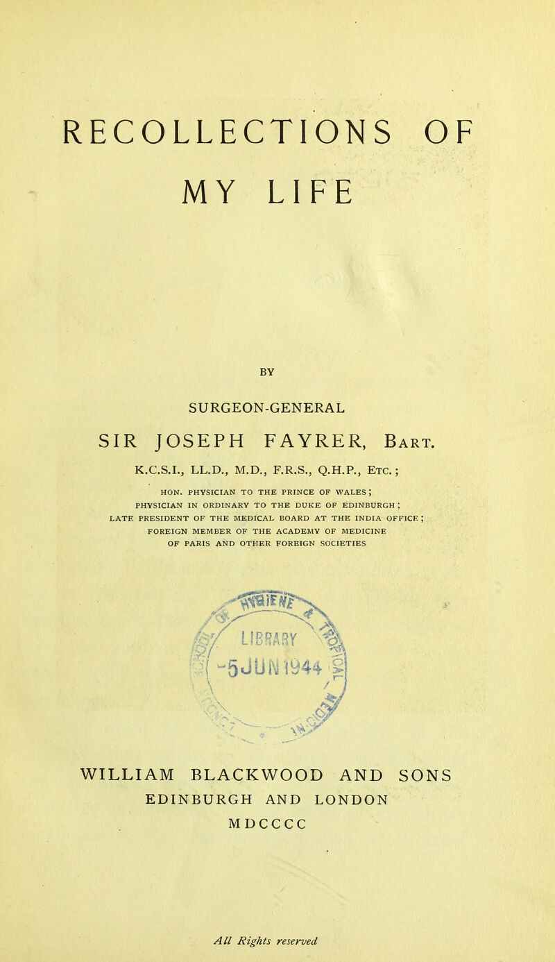 RECOLLECTIONS OF MY LIFE SIR JOSEPH FAYRER, Bart. K.C.S.I., LL.D., M.D., F.R.S., Q.H.P., Etc.; HON. PHYSICIAN TO THE PRINCE OF WALES ; PHYSICIAN IN ORDINARY TO THE DUKE OF EDINBURGH ; LATE PRESIDENT OF THE MEDICAL BOARD AT THE INDIA OFFICE ; FOREIGN MEMBER OF THE ACADEMY OF MEDICINE OF PARIS AND OTHER FOREIGN SOCIETIES WILLIAM BLACKWOOD AND SONS EDINBURGH AND LONDON MDCCCC BY SURGEON-GENERAL All Rights reserved