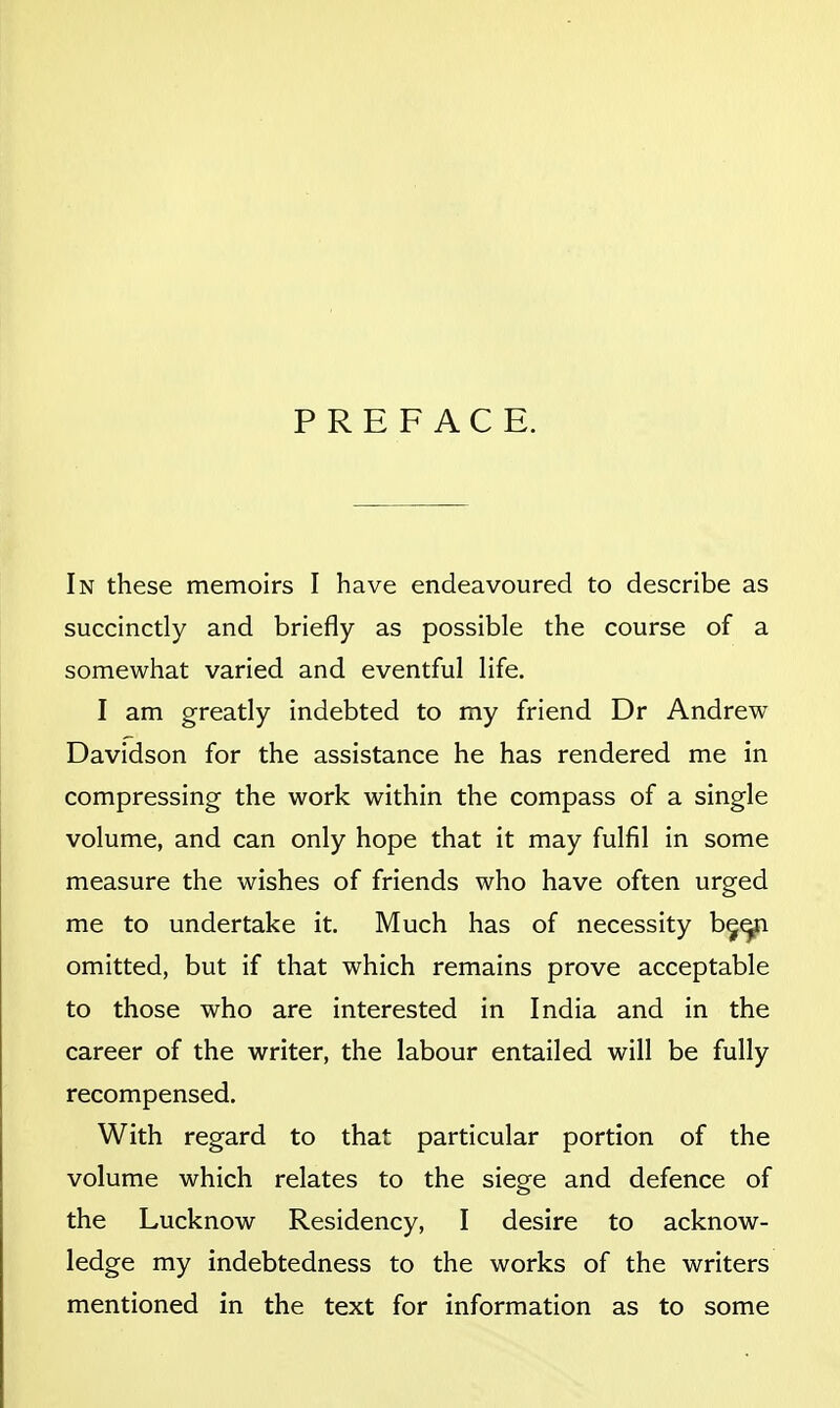 PREFACE. In these memoirs I have endeavoured to describe as succinctly and briefly as possible the course of a somewhat varied and eventful life. I am greatly indebted to my friend Dr Andrew Davidson for the assistance he has rendered me in compressing the work within the compass of a single volume, and can only hope that it may fulfil in some measure the wishes of friends who have often urged me to undertake it. Much has of necessity b^^ omitted, but if that which remains prove acceptable to those who are interested in India and in the career of the writer, the labour entailed will be fully recompensed. With regard to that particular portion of the volume which relates to the siege and defence of the Lucknow Residency, I desire to acknow- ledge my indebtedness to the works of the writers mentioned in the text for information as to some
