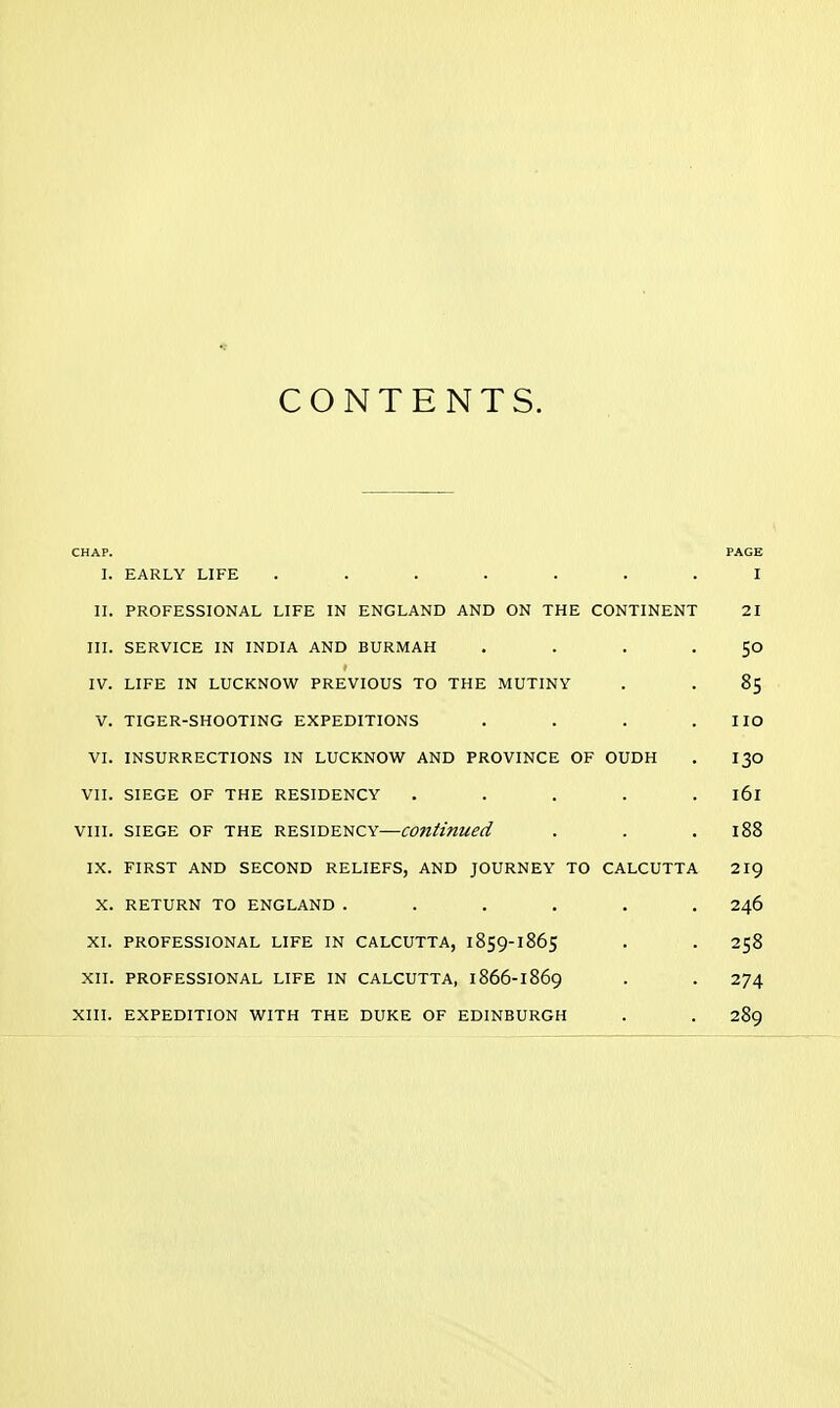 CONTENTS. CHAP. I. EARLY LIFE ....... PAGE I II. PROFESSIONAL LIFE IN ENGLAND AND ON THE CONTINENT 21 III. SERVICE IN INDIA AND BURMAH .... SO IV. LIFE IN LUCKNOW PREVIOUS TO THE MUTINY 85 V. TIGER-SHOOTING EXPEDITIONS .... no VI. INSURRECTIONS IN LUCKNOW AND PROVINCE OF OUDH 130 VII. SIEGE OF THE RESIDENCY ..... 161 VIII. SIEGE OF THE RESIDENCY—continued 188 IX. FIRST AND SECOND RELIEFS, AND JOURNEY TO CALCUTTA 219 X. RETURN TO ENGLAND ...... 246 XI. PROFESSIONAL LIFE IN CALCUTTA, 1859-1865 258 XII. PROFESSIONAL LIFE IN CALCUTTA, 1866-1869 274 XIII. EXPEDITION WITH THE DUKE OF EDINBURGH 289