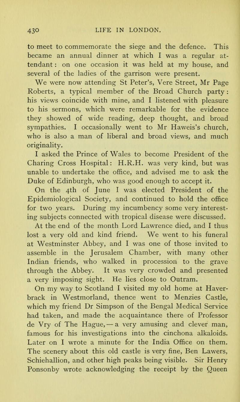 to meet to commemorate the siege and the defence. This became an annual dinner at which I was a regular at- tendant : on one occasion it was held at my house, and several of the ladies of the garrison were present. We were now attending St Peter's, Vere Street, Mr Page Roberts, a typical member of the Broad Church party : his views coincide with mine, and I listened with pleasure to his sermons, which were remarkable for the evidence they showed of wide reading, deep thought, and broad sympathies. I occasionally went to Mr Haweis's church, who is also a man of liberal and broad views, and much originality. I asked the Prince of Wales to become President of the Charing Cross Hospital: H.R.H. was very kind, but was unable to undertake the office, and advised me to ask the Duke of Edinburgh, who was good enough to accept it. On the 4th of June I was elected President of the Epidemiological Society, and continued to hold the office for two years. During my incumbency some very interest- ing subjects connected with tropical disease were discussed. At the end of the month Lord Lawrence died, and I thus lost a very old and kind friend. We went to his funeral at Westminster Abbey, and I was one of those invited to assemble in the Jerusalem Chamber, with many other Indian friends, who walked in procession to the grave through the Abbey. It was very crowded and presented a very imposing sight. He lies close to Outram. On my way to Scotland I visited my old home at Haver- brack in Westmorland, thence went to Menzies Castle, which my friend Dr Simpson of the Bengal Medical Service had taken, and made the acquaintance there of Professor de Vry of The Hague,— a very amusing and clever man, famous for his investigations into the cinchona alkaloids. Later on I wrote a minute for the India Office on them. The scenery about this old castle is very fine, Ben Lawers, Schiehallion, and other high peaks being visible. Sir Henry Ponsonby wrote acknowledging the receipt by the Queen