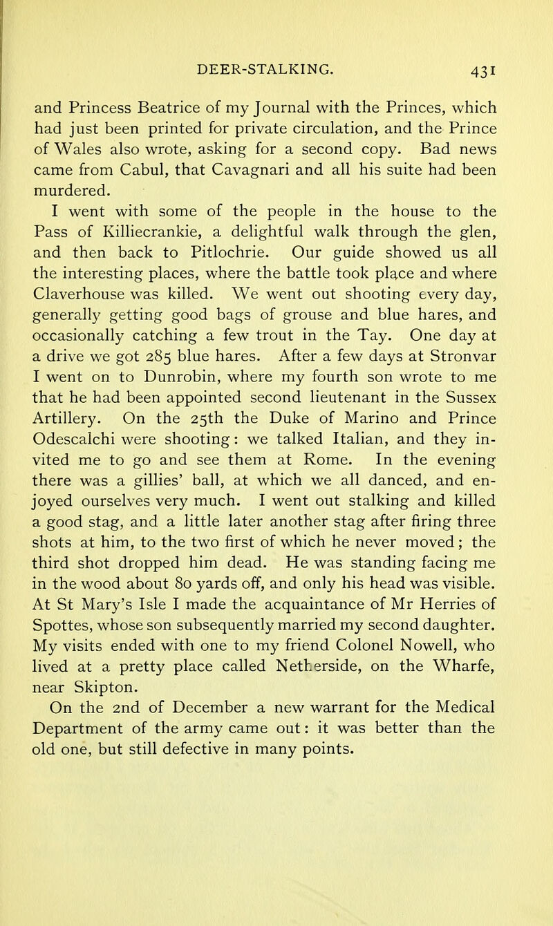 DEER-STALKING. and Princess Beatrice of my Journal with the Princes, which had just been printed for private circulation, and the Prince of Wales also wrote, asking for a second copy. Bad news came from Cabul, that Cavagnari and all his suite had been murdered. I went with some of the people in the house to the Pass of Killiecrankie, a delightful walk through the glen, and then back to Pitlochrie. Our guide showed us all the interesting places, where the battle took place and where Claverhouse was killed. We went out shooting every day, generally getting good bags of grouse and blue hares, and occasionally catching a few trout in the Tay. One day at a drive we got 285 blue hares. After a few days at Stronvar I went on to Dunrobin, where my fourth son wrote to me that he had been appointed second lieutenant in the Sussex Artillery. On the 25th the Duke of Marino and Prince Odescalchi were shooting: we talked Italian, and they in- vited me to go and see them at Rome. In the evening there was a gillies' ball, at which we all danced, and en- joyed ourselves very much. I went out stalking and killed a good stag, and a little later another stag after firing three shots at him, to the two first of which he never moved; the third shot dropped him dead. He was standing facing me in the wood about 80 yards off, and only his head was visible. At St Mary's Isle I made the acquaintance of Mr Herries of Spottes, whose son subsequently married my second daughter. My visits ended with one to my friend Colonel Nowell, who lived at a pretty place called Netherside, on the Wharfe, near Skipton. On the 2nd of December a new warrant for the Medical Department of the army came out: it was better than the old one, but still defective in many points.