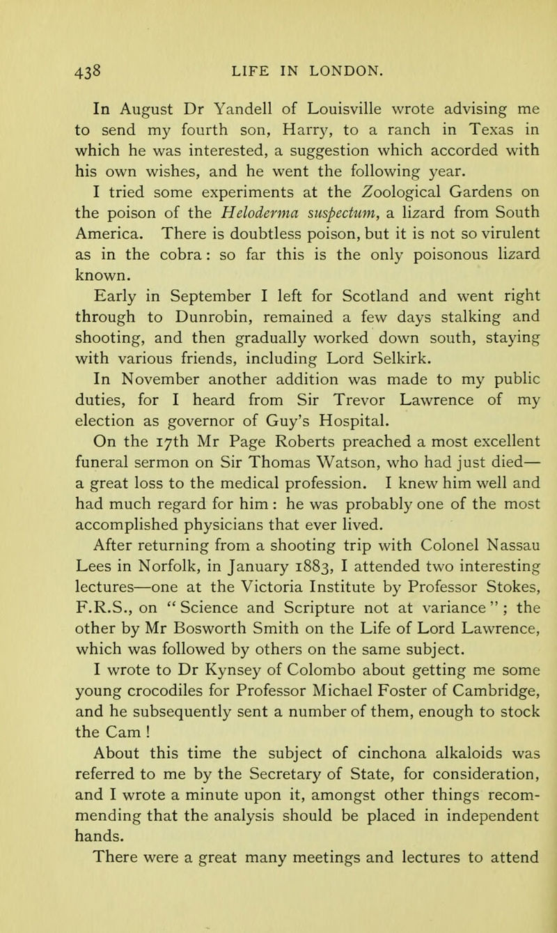 In August Dr Yandell of Louisville wrote advising me to send my fourth son, Harry, to a ranch in Texas in which he was interested, a suggestion which accorded with his own wishes, and he went the following year. I tried some experiments at the Zoological Gardens on the poison of the Heloderma suspedum, a lizard from South America. There is doubtless poison, but it is not so virulent as in the cobra: so far this is the only poisonous lizard known. Early in September I left for Scotland and went right through to Dunrobin, remained a few days stalking and shooting, and then gradually worked down south, staying with various friends, including Lord Selkirk. In November another addition was made to my public duties, for I heard from Sir Trevor Lawrence of my election as governor of Guy's Hospital. On the 17th Mr Page Roberts preached a most excellent funeral sermon on Sir Thomas Watson, who had just died— a great loss to the medical profession. I knew him well and had much regard for him : he was probably one of the most accomplished physicians that ever lived. After returning from a shooting trip with Colonel Nassau Lees in Norfolk, in January 1883, I attended two interesting lectures—one at the Victoria Institute by Professor Stokes, F.R.S., on Science and Scripture not at variance ; the other by Mr Bosworth Smith on the Life of Lord Lawrence, which was followed by others on the same subject. I wrote to Dr Kynsey of Colombo about getting me some young crocodiles for Professor Michael Foster of Cambridge, and he subsequently sent a number of them, enough to stock the Cam ! About this time the subject of cinchona alkaloids was referred to me by the Secretary of State, for consideration, and I wrote a minute upon it, amongst other things recom- mending that the analysis should be placed in independent hands. There were a great many meetings and lectures to attend