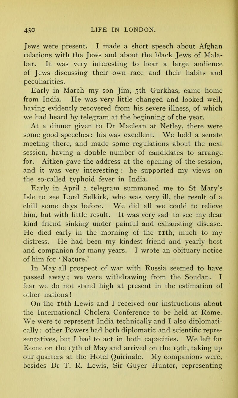 Jews were present. I made a short speech about Afghan relations with the Jews and about the black Jews of Mala- bar. It was very interesting to hear a large audience of Jews discussing their own race and their habits and peculiarities. Early in March my son Jim, 5th Gurkhas, came home from India. He was very little changed and looked well, having evidently recovered from his severe illness, of which we had heard by telegram at the beginning of the year. At a dinner given to Dr Maclean at Netley, there were some good speeches: his was excellent. We held a senate meeting there, and made some regulations about the next session, having a double number of candidates to arrange for. Aitken gave the address at the opening of the session, and it was very interesting : he supported my views on the so-called typhoid fever in India. Early in April a telegram summoned me to St Mary's Isle to see Lord Selkirk, who was very ill, the result of a chill some days before. We did all we could to relieve him, but with little result. It was very sad to see my dear kind friend sinking under painful and exhausting disease. He died early in the morning of the iith, much to my distress. He had been my kindest friend and yearly host and companion for many years. I wrote an obituary notice of him for ' Nature.' In May all prospect of war with Russia seemed to have passed away ; we were withdrawing from the Soudan. I fear we do not stand high at present in the estimation of other nations! On the i6th Lewis and I received our instructions about the International Cholera Conference to be held at Rome. We were to represent India technically and I also diplomati- cally : other Powers had both diplomatic and scientific repre- sentatives, but I had to act in both capacities. We left for Rome on the 17th of May and arrived on the 19th, taking up our quarters at the Hotel Quirinale. My companions were, besides Dr T. R. Lewis, Sir Guyer Hunter, representing