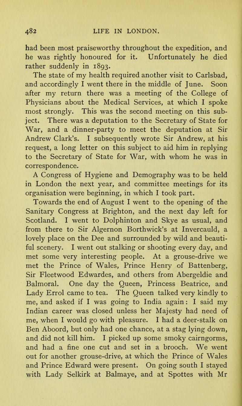 had been most praiseworthy throughout the expedition, and he was rightly honoured for it. Unfortunately he died rather suddenly in 1893. The state of my health required another visit to Carlsbad, and accordingly I went there in the middle of June. Soon after my return there was a meeting of the College of Physicians about the Medical Services, at which I spoke most strongly. This was the second meeting on this sub- ject. There was a deputation to the Secretary of State for War, and a dinner-party to meet the deputation at Sir Andrew Clark's. I subsequently wrote Sir Andrew, at his request, a long letter on this subject to aid him in replying to the Secretary of State for War, with whom he was in correspondence. A Congress of Hygiene and Demography was to be held in London the next year, and committee meetings for its organisation were beginning, in which I took part. Towards the end of August I went to the opening of the Sanitary Congress at Brighton, and the next day left for Scotland. I went to Dolphinton and Skye as usual, and from there to Sir Algernon Borthwick's at Invercauld, a lovely place on the Dee and surrounded by wild and beauti- ful scenery. I went out stalking or shooting every day, and met some very interesting people. At a grouse-drive we met the Prince of Wales, Prince Henry of Battenberg, Sir Fleetwood Edwardes, and others from Abergeldie and Balmoral. One day the Queen, Princess Beatrice, and Lady Errol came to tea. The Queen talked very kindly to me, and asked if I was going to India again: I said my Indian career was closed unless her Majesty had need of me, when I would go with pleasure. I had a deer-stalk on Ben Aboord, but only had one chance, at a stag lying down, and did not kill him. I picked up some smoky cairngorms, and had a fine one cut and set in a brooch. We went out for another grouse-drive, at which the Prince of Wales and Prince Edward were present. On going south I stayed with Lady Selkirk at Balmaye, and at Spottes with Mr