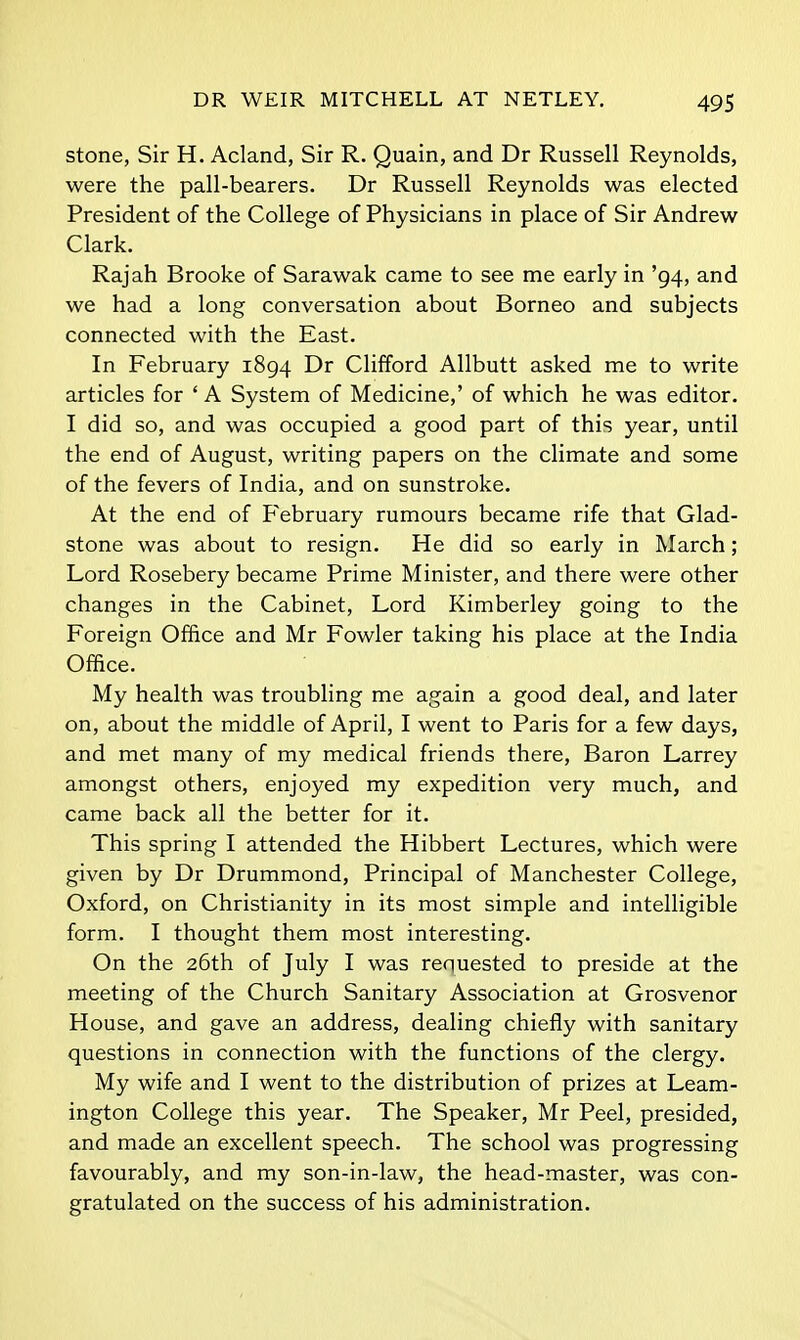 stone, Sir H. Acland, Sir R. Quain, and Dr Russell Reynolds, were the pall-bearers. Dr Russell Reynolds was elected President of the College of Physicians in place of Sir Andrew Clark. Rajah Brooke of Sarawak came to see me early in '94, and we had a long conversation about Borneo and subjects connected with the East. In February 1894 Dr Clifford Allbutt asked me to write articles for ' A System of Medicine,' of which he was editor. I did so, and was occupied a good part of this year, until the end of August, writing papers on the climate and some of the fevers of India, and on sunstroke. At the end of February rumours became rife that Glad- stone was about to resign. He did so early in March; Lord Rosebery became Prime Minister, and there were other changes in the Cabinet, Lord Kimberley going to the Foreign Office and Mr Fowler taking his place at the India Office. My health was troubling me again a good deal, and later on, about the middle of April, I went to Paris for a few days, and met many of my medical friends there. Baron Larrey amongst others, enjoyed my expedition very much, and came back all the better for it. This spring I attended the Hibbert Lectures, which were given by Dr Drummond, Principal of Manchester College, Oxford, on Christianity in its most simple and intelligible form. I thought them most interesting. On the 26th of July I was requested to preside at the meeting of the Church Sanitary Association at Grosvenor House, and gave an address, dealing chiefly with sanitary questions in connection with the functions of the clergy. My wife and I went to the distribution of prizes at Leam- ington College this year. The Speaker, Mr Peel, presided, and made an excellent speech. The school was progressing favourably, and my son-in-law, the head-master, was con- gratulated on the success of his administration.