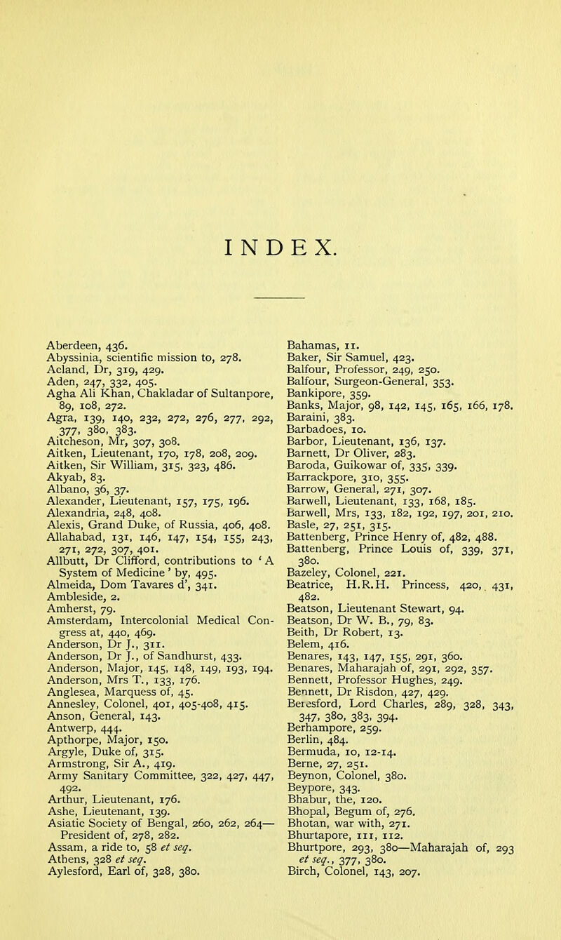 INDEX. Aberdeen, 436. Abyssinia, scientific mission to, 278. Acland, Dr, 319, 429. Aden, 247, 332, 405. Agha Ali Khan, Chakladar of Sultanpore, 89, 108, 272. Agra, 139, 140, 232, 272, 276, 277, 292, 377. 380. 383- Aitcheson, Mr, 307, 308. Aitken, Lieutenant, 170, 178, 208, 209. Aitken, Sir William, 315, 323, 486. Akyab, 83. Albano, 36, 37. Alexander, Lieutenant, 157, 175, 196. Alexandria, 248, 408. Alexis, Grand Duke, of Russia, 406, 408. Allahabad, 131, 146, 147, 154, 155, 243, 271, 272, 307, 401. AUbutt, Dr Clifford, contributions to ' A System of Medicine ' by, 495. Almeida, Dom Tavares d', 341. Ambleside, 2. Amherst, 79. Amsterdam, Intercolonial Medical Con- gress at, 440, 469. Anderson, Dr j., 311. Anderson, Dr J., of Sandhurst, 433. Anderson, Major, 145, 148, 149, 193, 194. Anderson, Mrs T., 133, 176. Anglesea, Marquess of, 45. Annesley, Colonel, 401, 405-408, 415. Anson, General, 143. Antwerp, 444. Apthorpe, iVIajor, 150. Argyle, Duke of, 315. Armstrong, Sir A., 419. Army Sanitary Committee, 322, 427, 447, 492. Arthur, Lieutenant, 176. Ashe, Lieutenant, 139. Asiatic Society of Bengal, 260, 262, 264— President of, 278, 282. Assam, a ride to, 58 et seg. Athens, 328 et seq. Aylesford, Earl of, 328, 380. Bahamas, 11. Baker, Sir Samuel, 423. Balfour, Professor, 249, 250. Balfour, Surgeon-General, 353. Bankipore, 359. Banks, Major, 98, 142, 145, 165, 166, 178. Baraini, 383. Barbadoes, 10. Harbor, Lieutenant, 136, 137. Barnett, Dr Oliver, 283. Baroda, Guikowar of, 335, 339. Barrackpore, 310, 355. Barrow, General, 271, 307. Barwell, Lieutenant, 133, 168, 185. Barwell, Mrs, 133, 182, 192, 197, 201, 210. Basle, 27, 251, 315. Battenberg, Prince Henry of, 482, 488. Battenberg, Prince Louis of, 339, 371, 380. Bazeley, Colonel, 221. Beatrice, H.R.H. Princess, 420, 431, 482. Beatson, Lieutenant Stewart, 94. Beatson, Dr W. B., 79, 83. Beith, Dr Robert, 13. Belem, 416. Benares, 143, 147, 155, 291, 360. Benares, Maharajah of, 291, 292, 357. Bennett, Professor Hughes, 249. Bennett, Dr Risdon, 427, 429. Beiesford, Lord Charles, 289, 328, 343, 347. 380, 383. 394- Berhampore, 259. Berhn, 484. Bermuda, 10, 12-14. Berne, 27, 251. Beynon, Colonel, 380. Beypore, 343. Bhabur, the, 120. Bhopal, Begum of, 276. Bhotan, war with, 271. Bhurtapore, iii, 112. Bhurtpore, 293, 380—Maharajah of, 293 et seq., 377, 380. Birch, Colonel, 143, 207.