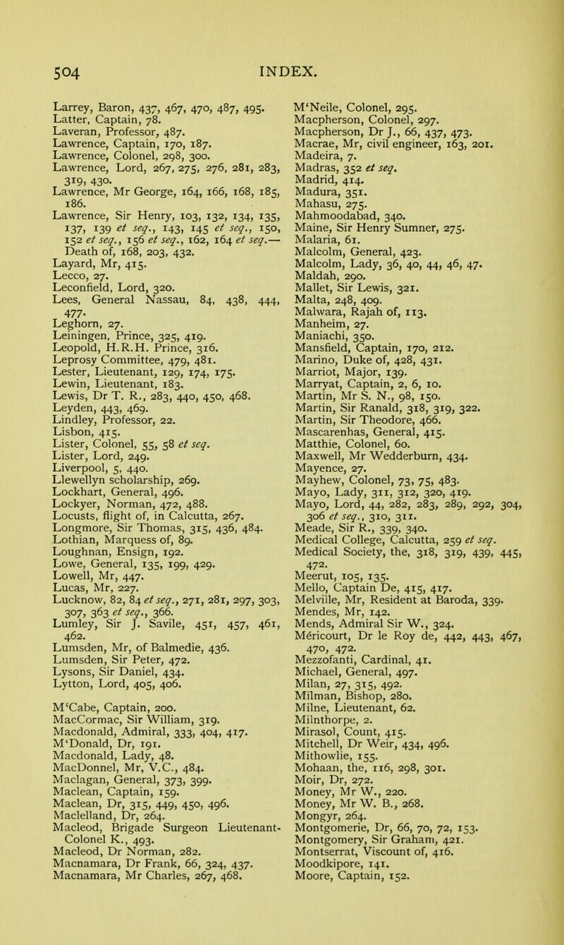 Larrey, Baron, 437, 467, 470, 487, 495. Latter, Captain, 78. Laveran, Professor, 487. Lawrence, Captain, 170, 187. Lawrence, Colonel, 298, 300. Lawrence, Lord, 267, 275, 276, 281, 283, 3i9> 430- Lawrence, Mr George, 164, 166, 168, 185, 186. Lawrence, Sir Henry, 103, 132, 134, 135, 137, 139 ■f<^?-> 143. 145 ^<^<!-> 150. 152 et seg., 156 et seg., 162, 164 et seg.— Death of, 168, 203, 432. Layard, Mr, 415. Lecco, 27. Leconfield, Lord, 320. Lees, General Nassau, 84, 438, 444, 477- Leghorn, 27. Leiningen, Prince, 325, 419. Leopold, H.R.H. Prince, 316. Leprosy Committee, 479, 481. Lester, Lieutenant, 129, 174, 175. Lewin, Lieutenant, 183. Lewis, Dr T. R., 283, 440, 450, 468. Leyden, 443, 469. Lindley, Professor, 22. Lisbon, 415. Lister, Colonel, 55, 58 et seq. Lister, Lord, 249. Liverpool, 5, 440. Llewellyn scholarship, 269. Lockhart, General, 496. Lockyer, Norman, 472, 488. Locusts, flight of, in Calcutta, 267. Longmore, Sir Thomas, 315, 436, 484. Lothian, Marquess of, 89. Loughnan, Ensign, 192. Lowe, General, 135, 199, 429. Lowell, Mr, 447. Lucas, Mr, 227. Lucknow, 82, 84 ef seg., 271, 281, 297, 303, 307, 363 ^^q-i 366. Lumley, Sir J. Savile, 451, 457, 461, 462. Lumsden, Mr, of Balmedie, 436. Lumsden, Sir Peter, 472. Lysons, Sir Daniel, 434. Lytton, Lord, 405, 406. M'Cabe, Captain, 200. MacCormac, Sir William, 319. Macdonald, Admiral, 333, 404, 417. M'Donald, Dr, 191. Macdonald, Lady, 48. MacDonnel, Mr, V.C., 484. Maclagan, General, 373, 399. Maclean, Captain, 159. Maclean, Dr, 315, 449, 450, 496. Maclelland, Dr, 264. Macleod, Brigade Surgeon Lieutenant- Colonel K., 493. Macleod, Dr Norman, 282. Macnamara, Dr Frank, 65, 324, 437. Macnamara, Mr Charles, 267, 468. M'Neile, Colonel, 295. Macpherson, Colonel, 297. Macpherson, Dr J., 66, 437, 473. Macrae, Mr, civil engineer, 163, 201. Madeira, 7. Madras, 352 et seq. Madrid, 414. Madura, 351. Mahasu, 275. Mahmoodabad, 340, Maine, Sir Henry Sumner, 275. Malaria, 61. Malcolm, General, 423. Malcolm, Lady, 36, 40, 44, 46, 47. Maldah, 290. Mallet, Sir Lewis, 321. Malta, 248, 409. Malwara, Rajah of, 113. Manheim, 27. Maniachi, 350. Mansfield, Captain, 170, 212. Marino, Duke of, 428, 431. Marriot, Major, 139. Marryat, Captain, 2, 6, 10. Martin, Mr S. N., 98, 150. Martin, Sir Ranald, 318, 319, 322. Martin, Sir Theodore, 466. Mascarenhas, General, 415. Matthie, Colonel, 60. Maxwell, Mr Wedderburn, 434. Mayence, 27. Mayhew, Colonel, 73, 75, 483. Mayo, Lady, 311, 312, 320, 419. Mayo, Lord, 44, 282, 283, 289, 292, 304, 306 et seg., 310, 311. Meade, Sir R., 339, 340. Medical College, Calcutta, 259 et seq. Medical Society, the, 318, 319, 439, 445, 472. Meerut, 105, 135. Mello, Captain De, 415, 417. Melville, Mr, Resident at Baroda, 339. Mendes, Mr, 142. Mends, Admiral Sir W., 324. M^ricourt, Dr le Roy de, 442, 443, 467, 470, 472. Mezzofanti, Cardinal, 41. Michael, General, 497. Milan, 27, 315, 492. Milman, Bishop, 280. Milne, Lieutenant, 62. Milnthorpe, 2. Mirasol, Count, 415. Mitchell, Dr Weir, 434, 496. Mithowlie, 155. Mohaan, the, n6, 298, 301. Moir, Dr, 272. Money, Mr W., 220. Money, Mr W. B., 268. Mongyr, 264. Montgomerie, Dr, 66, 70, 72, 153. Montgomery, Sir Graham, 421. Montserrat, Viscount of, 416. Moodkipore, 141. Moore, Captain, 152.