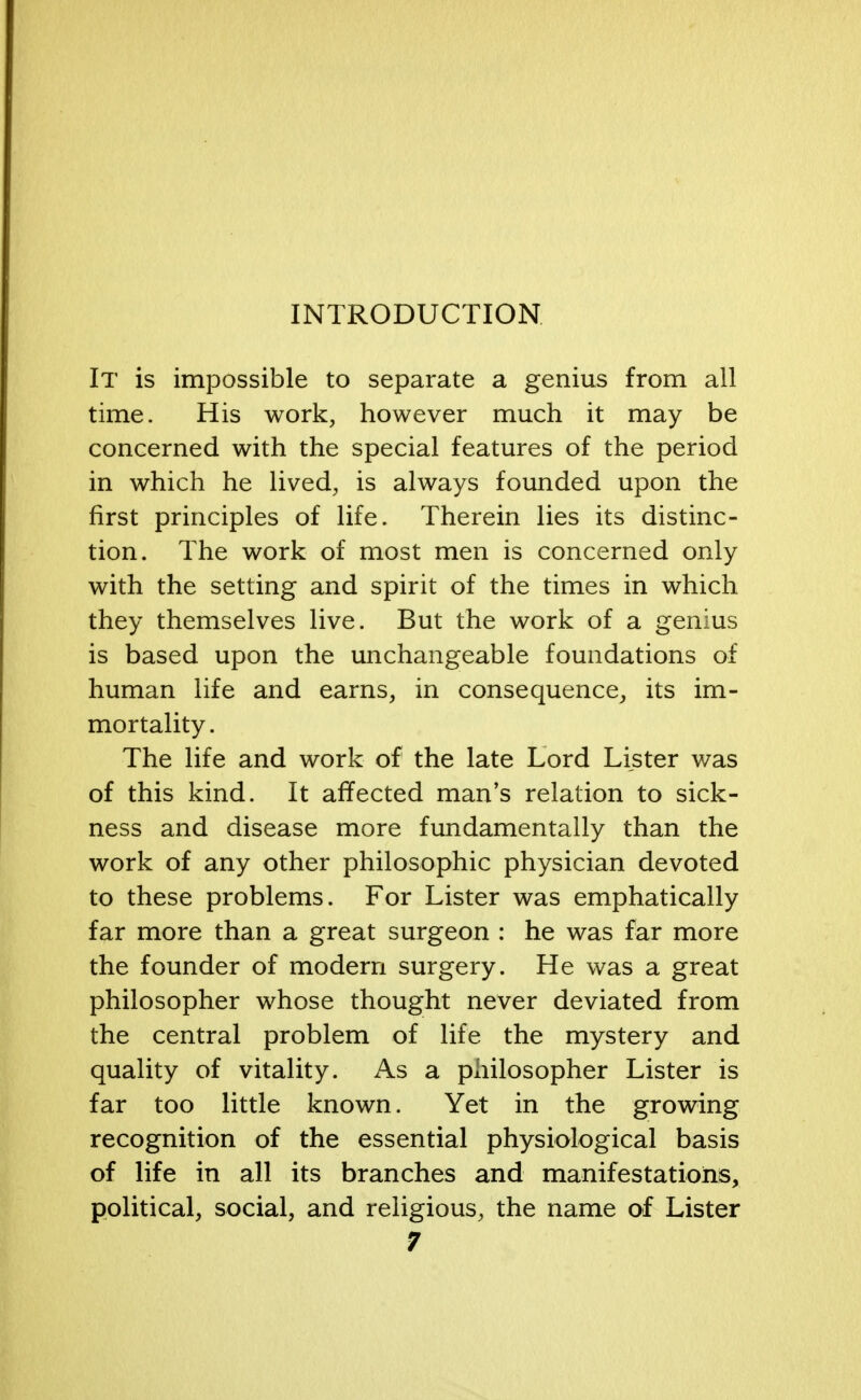 INTRODUCTION It is impossible to separate a genius from all time. His work, however much it may be concerned with the special features of the period in which he lived, is always founded upon the first principles of life. Therein lies its distinc- tion. The work of most men is concerned only with the setting and spirit of the times in which they themselves live. But the work of a genius is based upon the unchangeable foundations of human life and earns, in consequence, its im- mortality. The life and work of the late Lord Lister was of this kind. It affected man's relation to sick- ness and disease more fundamentally than the work of any other philosophic physician devoted to these problems. For Lister was emphatically far more than a great surgeon : he was far more the founder of modern surgery. He was a great philosopher whose thought never deviated from the central problem of life the mystery and quality of vitality. As a philosopher Lister is far too little known. Yet in the growing recognition of the essential physiological basis of life in all its branches and manifestations, political, social, and religious, the name of Lister