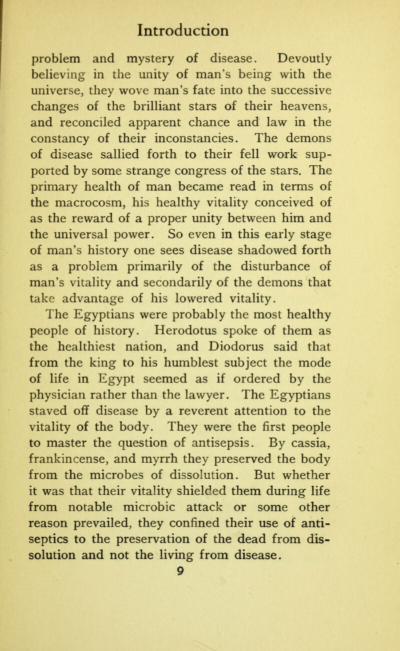 problem and mystery of disease. Devoutly believing in the unity of man's being with the universe, they wove man's fate into the successive changes of the brilliant stars of their heavens, and reconciled apparent chance and law in the constancy of their inconstancies. The demons of disease sallied forth to their fell work sup- ported by some strange congress of the stars. The primary health of man became read in terms of the macrocosm, his healthy vitality conceived of as the reward of a proper unity between him and the universal power. So even in this early stage of man's history one sees disease shadowed forth as a problem primarily of the disturbance of man's vitality and secondarily of the demons that take advantage of his lowered vitality. The Egyptians were probably the most healthy people of history. Herodotus spoke of them as the healthiest nation, and Diodorus said that from the king to his humblest subject the mode of life in Egypt seemed as if ordered by the physician rather than the lawyer. The Egyptians staved off disease by a reverent attention to the vitality of the body. They were the first people to master the question of antisepsis. By cassia, frankincense, and myrrh they preserved the body from the microbes of dissolution. But whether it was that their vitality shielded them during; life from notable microbic attack or some other reason prevailed, they confined their use of anti- septics to the preservation of the dead from dis- solution and not the living from disease.