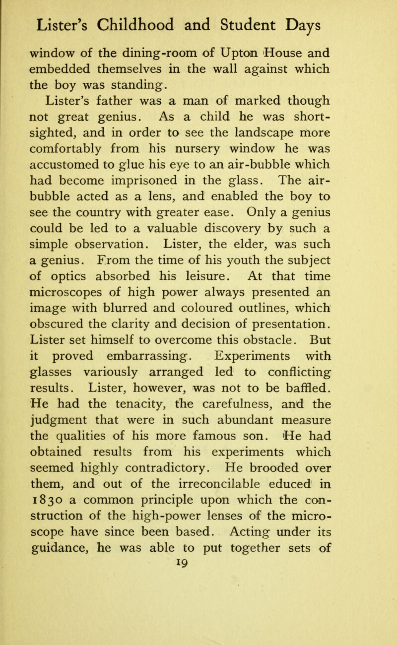 window of the dining-room of Upton House and embedded themselves in the wall against which the boy was standing. Lister's father was a man of marked though not great genius. As a child he was short- sighted, and in order to see the landscape more comfortably from his nursery window he was accustomed to glue his eye to an air-bubble which had become imprisoned in the glass. The air- bubble acted as a lens, and enabled the boy to see the country with greater ease. Only a genius could be led to a valuable discovery by such a simple observation. Lister, the elder, was such a genius. From the time of his youth the subject of optics absorbed his leisure. At that time microscopes of high power always presented an image with blurred and coloured outlines, which obscured the clarity and decision of presentation. Lister set himself to overcome this obstacle. But it proved embarrassing. Experiments with glasses variously arranged led to conflicting results. Lister, however, was not to be baffled. He had the tenacity, the carefulness, and the judgment that were in such abundant measure the qualities of his more famous son. He had obtained results from his experiments which seemed highly contradictory. He brooded over them, and out of the irreconcilable educed in 1830 a common principle upon which the con- struction of the high-power lenses of the micro- scope have since been based. Acting under its guidance, he was able to put together sets of