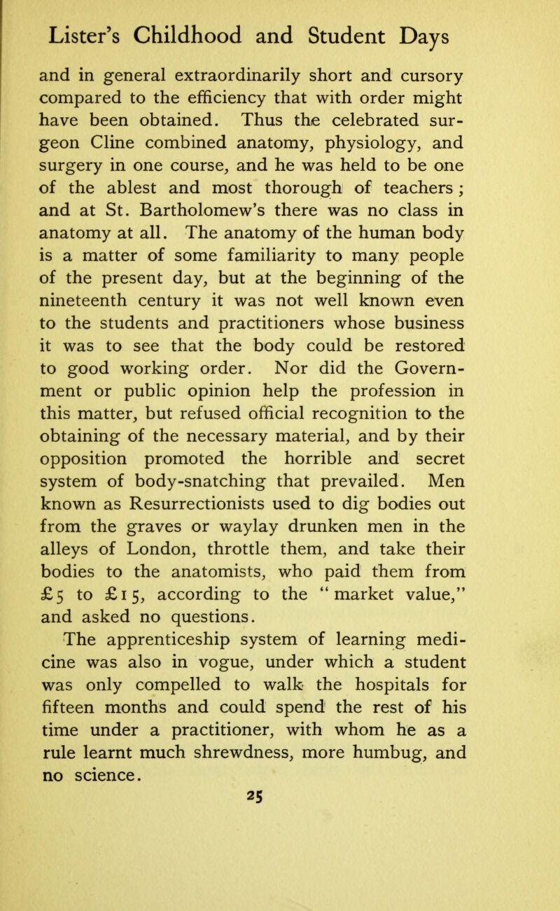 and in general extraordinarily short and cursory compared to the efficiency that with order might have been obtained. Thus the celebrated sur- geon Cline combined anatomy, physiology, and surgery in one course, and he was held to be one of the ablest and most thorough of teachers; and at St. Bartholomew's there was no class in anatomy at all. The anatomy of the human body is a matter of some familiarity to many people of the present day, but at the beginning of the nineteenth century it was not well known even to the students and practitioners whose business it was to see that the body could be restored to good working order. Nor did the Govern- ment or public opinion help the profession in this matter, but refused official recognition to the obtaining of the necessary material, and by their opposition promoted the horrible and secret system of body-snatching that prevailed. Men known as Resurrectionists used to dig bodies out from the graves or waylay drunken men in the alleys of London, throttle them, and take their bodies to the anatomists, who paid them from £5 to £15, according to the market value, and asked no questions. The apprenticeship system of learning medi- cine was also in vogue, under which a student was only compelled to walk the hospitals for fifteen months and could spend the rest of his time under a practitioner, with whom he as a rule learnt much shrewdness, more humbug, and no science.