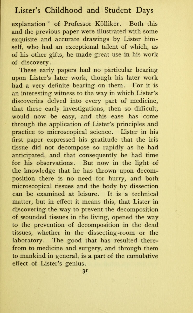 explanation  of Professor Kolliker. Both this and the previous paper were illustrated with some exquisite and accurate drawings by Lister him- self, who had an exceptional talent of which, as of his other gifts, he made great use in his work of discovery. These early papers had no particular bearing upon Lister's later work, though his later work had a very definite bearing on them. For it is an interesting witness to the way in which Lister's discoveries delved into every part of medicine, that these early investigations, then so difficult, would now be easy, and this ease has come through the application of Lister's principles and practice to microscopical science. Lister in his first paper expressed his gratitude that the iris tissue did not decompose so rapidly as he had anticipated, and that consequently he had time for his observations. But now in the light of the knowledge that he has thrown upon decom- position there is no need for hurry, and both microscopical tissues and the body by dissection can be examined at leisure. It is a technical matter, but in effect it means this, that Lister in discovering the way to prevent the decomposition of wounded tissues in the living, opened the way to the prevention of decomposition in the dead tissues, whether in the dissecting-room or the laboratory. The good that has resulted there- from to medicine and surgery, and through them to mankind in general, is a part of the cumulative effect of Lister's genius. 3i