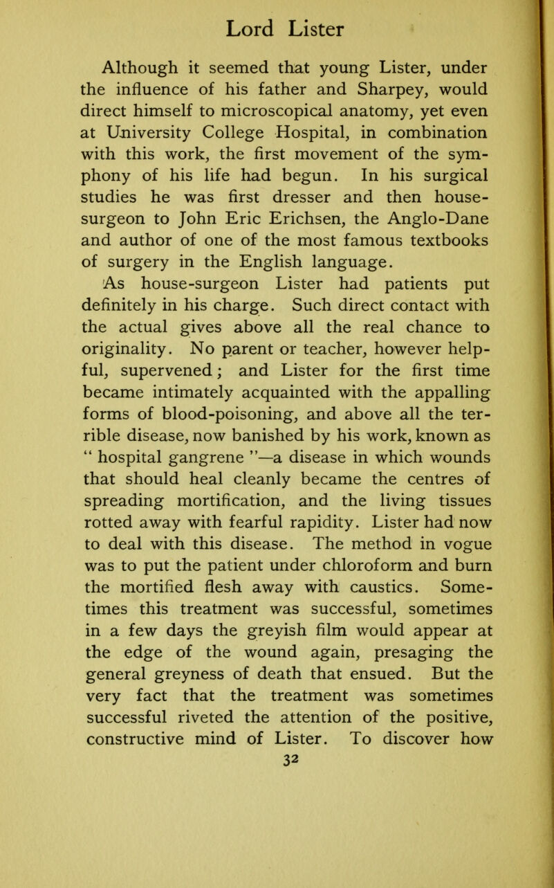 Although it seemed that young Lister, under the influence of his father and Sharpey, would direct himself to microscopical anatomy, yet even at University College Hospital, in combination with this work, the first movement of the sym- phony of his life had begun. In his surgical studies he was first dresser and then house- surgeon to John Eric Erichsen, the Anglo-Dane and author of one of the most famous textbooks of surgery in the English language. As house-surgeon Lister had patients put definitely in his charge. Such direct contact with the actual gives above all the real chance to originality. No parent or teacher, however help- ful, supervened; and Lister for the first time became intimately acquainted with the appalling forms of blood-poisoning, and above all the ter- rible disease, now banished by his work, known as  hospital gangrene —a disease in which wounds that should heal cleanly became the centres of spreading mortification, and the living tissues rotted away with fearful rapidity. Lister had now to deal with this disease. The method in vogue was to put the patient under chloroform and burn the mortified flesh away with caustics. Some- times this treatment was successful, sometimes in a few days the greyish film would appear at the edge of the wound again, presaging the general greyness of death that ensued. But the very fact that the treatment was sometimes successful riveted the attention of the positive, constructive mind of Lister. To discover how