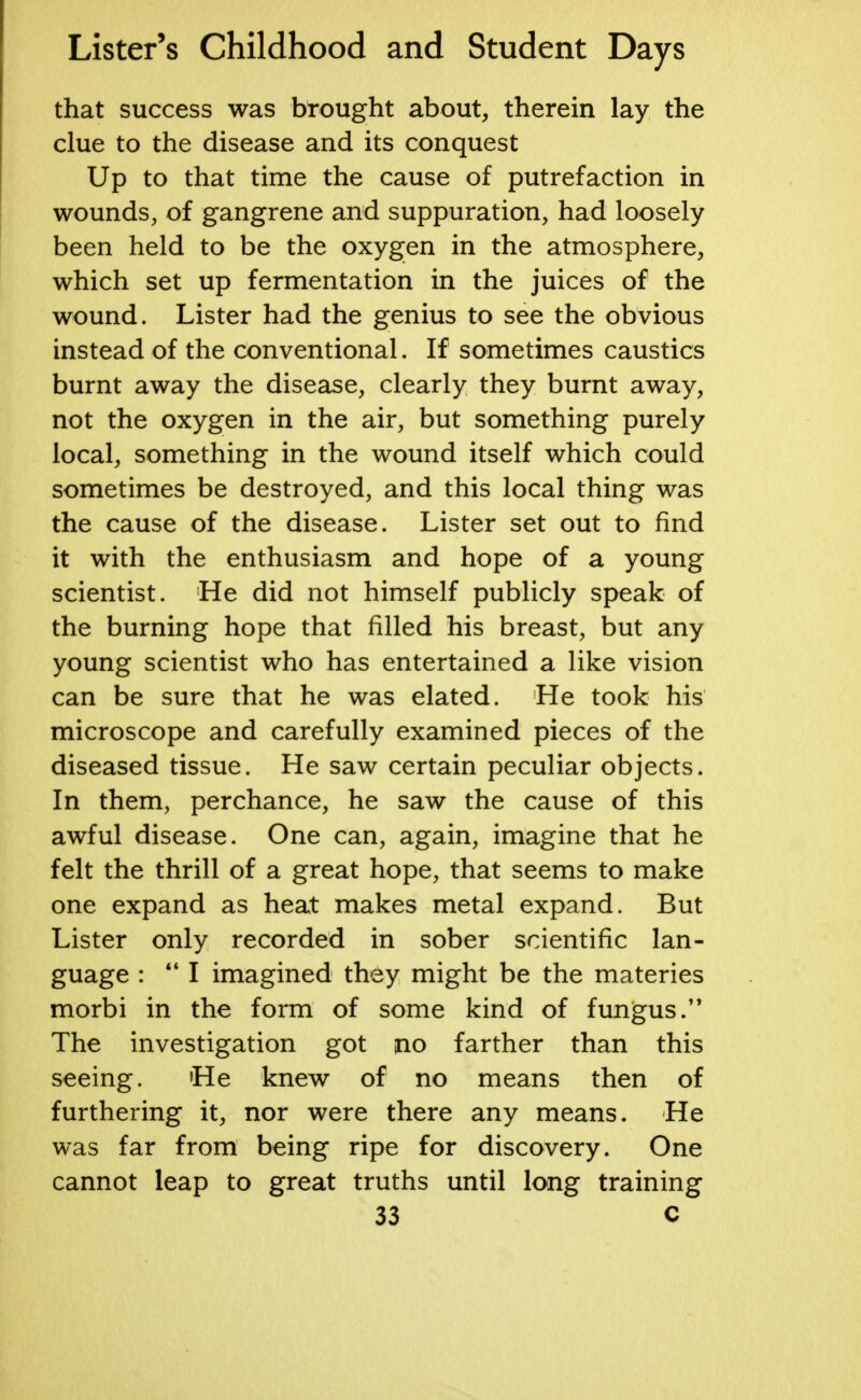 that success was brought about, therein lay the clue to the disease and its conquest Up to that time the cause of putrefaction in wounds, of gangrene and suppuration, had loosely been held to be the oxygen in the atmosphere, which set up fermentation in the juices of the wound. Lister had the genius to see the obvious instead of the conventional. If sometimes caustics burnt away the disease, clearly they burnt away, not the oxygen in the air, but something purely local, something in the wound itself which could sometimes be destroyed, and this local thing was the cause of the disease. Lister set out to find it with the enthusiasm and hope of a young scientist. He did not himself publicly speak of the burning hope that filled his breast, but any young scientist who has entertained a like vision can be sure that he was elated. He took his microscope and carefully examined pieces of the diseased tissue. He saw certain peculiar objects. In them, perchance, he saw the cause of this awful disease. One can, again, imagine that he felt the thrill of a great hope, that seems to make one expand as heat makes metal expand. But Lister only recorded in sober scientific lan- guage :  I imagined they might be the materies morbi in the form of some kind of fungus. The investigation got no farther than this seeing. 'He knew of no means then of furthering it, nor were there any means. He was far from being ripe for discovery. One cannot leap to great truths until long training