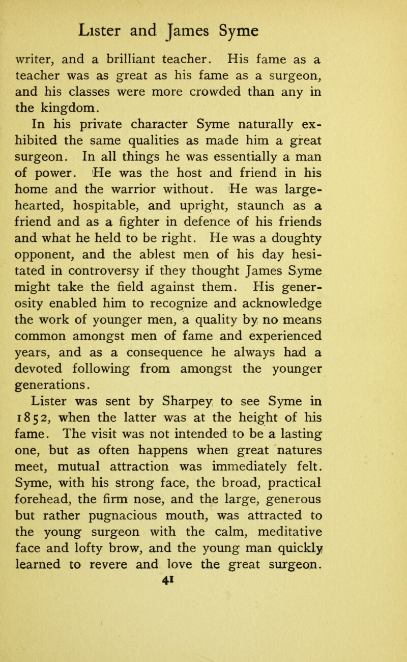 writer, and a brilliant teacher. His fame as a teacher was as great as his fame as a surgeon, and his classes were more crowded than any in the kingdom. In his private character Syme naturally ex- hibited the same qualities as made him a great surgeon. In all things he was essentially a man of power. He was the host and friend in his home and the warrior without. He was large- hearted, hospitable, and upright, staunch as a friend and as a fighter in defence of his friends and what he held to be right. He was a doughty opponent, and the ablest men of his day hesi- tated in controversy if they thought James Syme might take the field against them. His gener- osity enabled him to recognize and acknowledge the work of younger men, a quality by no means common amongst men of fame and experienced years, and as a consequence he always had a devoted following from amongst the younger generations. Lister was sent by Sharpey to see Syme in 1852, when the latter was at the height of his fame. The visit was not intended to be a lasting one, but as often happens when great natures meet, mutual attraction was immediately felt. Syme, with his strong face, the broad, practical forehead, the firm nose, and the large, generous but rather pugnacious mouth, was attracted to the young surgeon with the calm, meditative face and lofty brow, and the young man quickly learned to revere and love the great surgeon. 4i