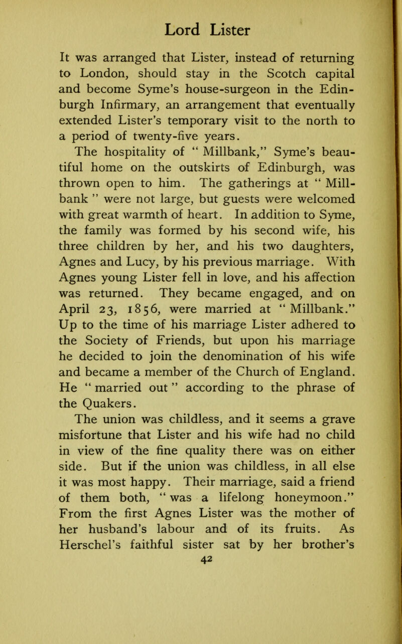 It was arranged that Lister, instead of returning to London, should stay in the Scotch capital and become Syme's house-surgeon in the Edin- burgh Infirmary, an arrangement that eventually extended Lister's temporary visit to the north to a period of twenty-five years. The hospitality of  Millbank, Syme's beau- tiful home on the outskirts of Edinburgh, was thrown open to him. The gatherings at  Mill- bank  were not large, but guests were welcomed with great warmth of heart. In addition to Syme, the family was formed by his second wife, his three children by her, and his two daughters, Agnes and Lucy, by his previous marriage. With Agnes young Lister fell in love, and his affection was returned. They became engaged, and on April 23, 1856, were married at Millbank. Up to the time of his marriage Lister adhered to the Society of Friends, but upon his marriage he decided to join the denomination of his wife and became a member of the Church of England. He  married out  according to the phrase of the Quakers. The union was childless, and it seems a grave misfortune that Lister and his wife had no child in view of the fine quality there was on either side. But if the union was childless, in all else it was most happy. Their marriage, said a friend of them both,  was a lifelong honeymoon. From the first Agnes Lister was the mother of her husband's labour and of its fruits. As Herschel's faithful sister sat by her brother's