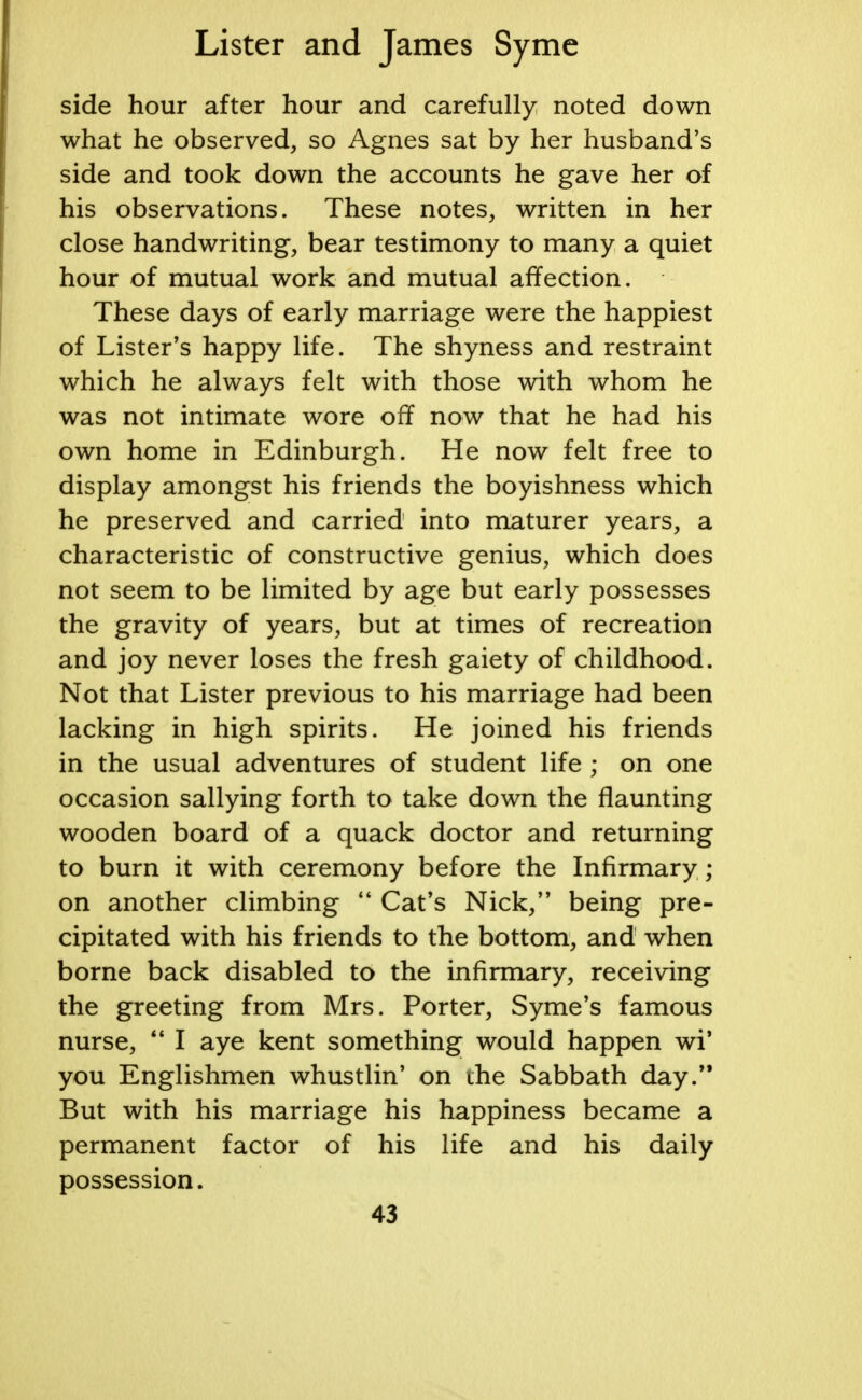 side hour after hour and carefully noted down what he observed, so Agnes sat by her husband's side and took down the accounts he gave her of his observations. These notes, written in her close handwriting, bear testimony to many a quiet hour of mutual work and mutual affection. These days of early marriage were the happiest of Lister's happy life. The shyness and restraint which he always felt with those with whom he was not intimate wore off now that he had his own home in Edinburgh. He now felt free to display amongst his friends the boyishness which he preserved and carried into maturer years, a characteristic of constructive genius, which does not seem to be limited by age but early possesses the gravity of years, but at times of recreation and joy never loses the fresh gaiety of childhood. Not that Lister previous to his marriage had been lacking in high spirits. He joined his friends in the usual adventures of student life ; on one occasion sallying forth to take down the flaunting wooden board of a quack doctor and returning to burn it with ceremony before the Infirmary; on another climbing  Cat's Nick, being pre- cipitated with his friends to the bottom, and when borne back disabled to the infirmary, receiving the greeting from Mrs. Porter, S vine's famous nurse,  I aye kent something would happen wi* you Englishmen whustlin' on the Sabbath day. But with his marriage his happiness became a permanent factor of his life and his daily possession.