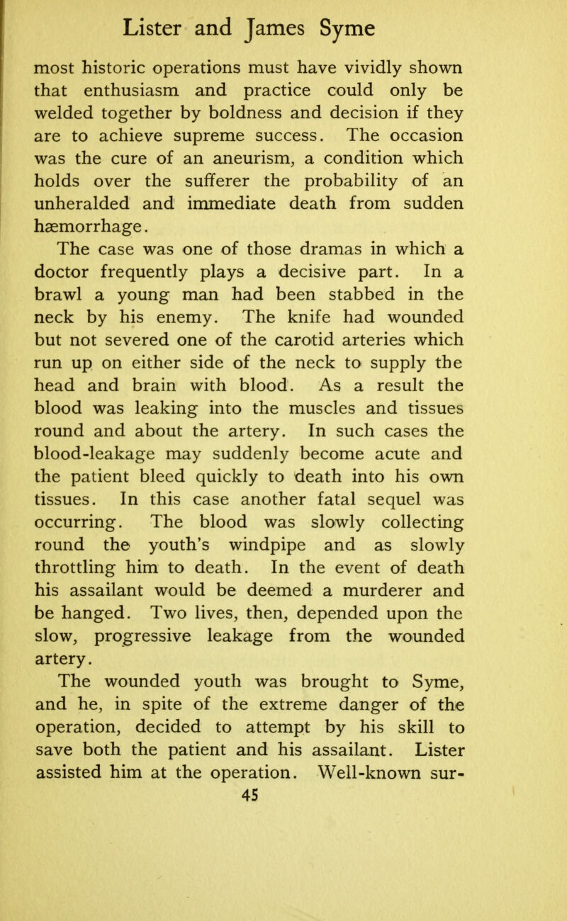 most historic operations must have vividly shown that enthusiasm and practice could only be welded together by boldness and decision if they are to achieve supreme success. The occasion was the cure of an aneurism, a condition which holds over the sufferer the probability of an unheralded and immediate death from sudden haemorrhage. The case was one of those dramas in which a doctor frequently plays a decisive part. In a brawl a young man had been stabbed in the neck by his enemy. The knife had wounded but not severed one of the carotid arteries which run up on either side of the neck to supply the head and brain with blood. As a result the blood was leaking into the muscles and tissues round and about the artery. In such cases the blood-leakage may suddenly become acute and the patient bleed quickly to death into his own tissues. In this case another fatal sequel was occurring. The blood was slowly collecting round the youth's windpipe and as slowly throttling him to death. In the event of death his assailant would be deemed a murderer and be hanged. Two lives, then, depended upon the slow, progressive leakage from the wounded artery. The wounded youth was brought to Syme, and he, in spite of the extreme danger of the operation, decided to attempt by his skill to save both the patient and his assailant. Lister assisted him at the operation. Well-known sur-