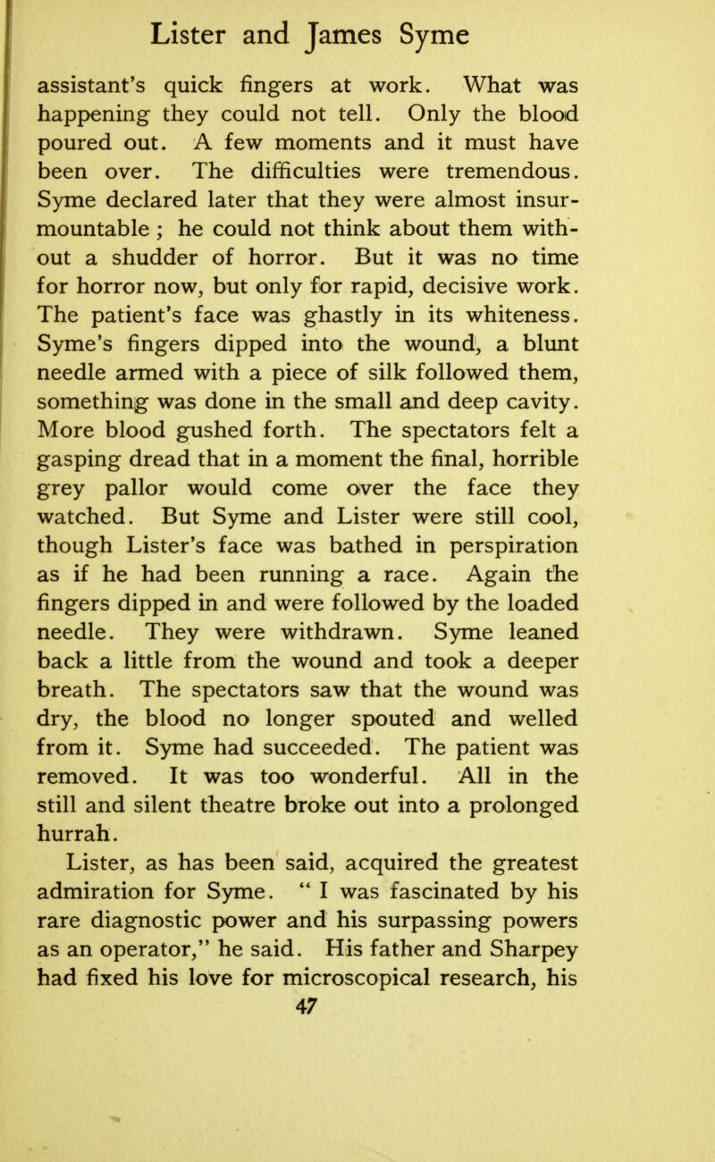 assistant's quick fingers at work. What was happening they could not tell. Only the blood poured out. A few moments and it must have been over. The difficulties were tremendous. Syme declared later that they were almost insur- mountable ; he could not think about them with- out a shudder of horror. But it was no time for horror now, but only for rapid, decisive work. The patient's face was ghastly in its whiteness. Syme's fingers dipped into the wound, a blunt needle armed with a piece of silk followed them, something was done in the small and deep cavity. More blood gushed forth. The spectators felt a gasping dread that in a moment the final, horrible grey pallor would come over the face they watched. But Syme and Lister were still cool, though Lister's face was bathed in perspiration as if he had been running a race. Again the fingers dipped in and were followed by the loaded needle. They were withdrawn. Syme leaned back a little from the wound and took a deeper breath. The spectators saw that the wound was dry, the blood no longer spouted and welled from it. Syme had succeeded. The patient was removed. It was too wonderful. All in the still and silent theatre broke out into a prolonged hurrah. Lister, as has been said, acquired the greatest admiration for Syme.  I was fascinated by his rare diagnostic power and his surpassing powers as an operator, he said. His father and Sharpey had fixed his love for microscopical research, his