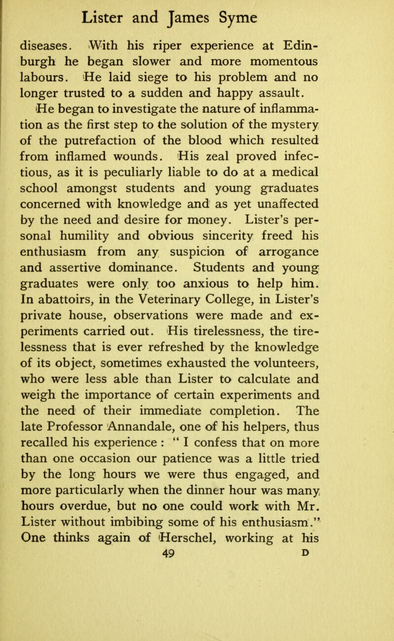 diseases. With his riper experience at Edin- burgh he began slower and more momentous labours. He laid siege to his problem and no longer trusted to a sudden and happy assault. He began to investigate the nature of inflamma- tion as the first step to the solution of the mystery of the putrefaction of the blood which resulted from inflamed wounds. His zeal proved infec- tious, as it is peculiarly liable to do at a medical school amongst students and young graduates concerned with knowledge and as yet unaffected by the need and desire for money. Lister's per- sonal humility and obvious sincerity freed his enthusiasm from any suspicion of arrogance and assertive dominance. Students and young graduates were only too anxious to help him. In abattoirs, in the Veterinary College, in Lister's private house, observations were made and ex- periments carried out. His tirelessness, the tire- lessness that is ever refreshed by the knowledge of its object, sometimes exhausted the volunteers, who were less able than Lister to calculate and weigh the importance of certain experiments and the need of their immediate completion. The late Professor Annandale, one of his helpers, thus recalled his experience : M I confess that on more than one occasion our patience was a little tried by the long hours we were thus engaged, and more particularly when the dinner hour was many hours overdue, but no one could work with Mr. Lister without imbibing some of his enthusiasm. One thinks again of Herschel, working at his