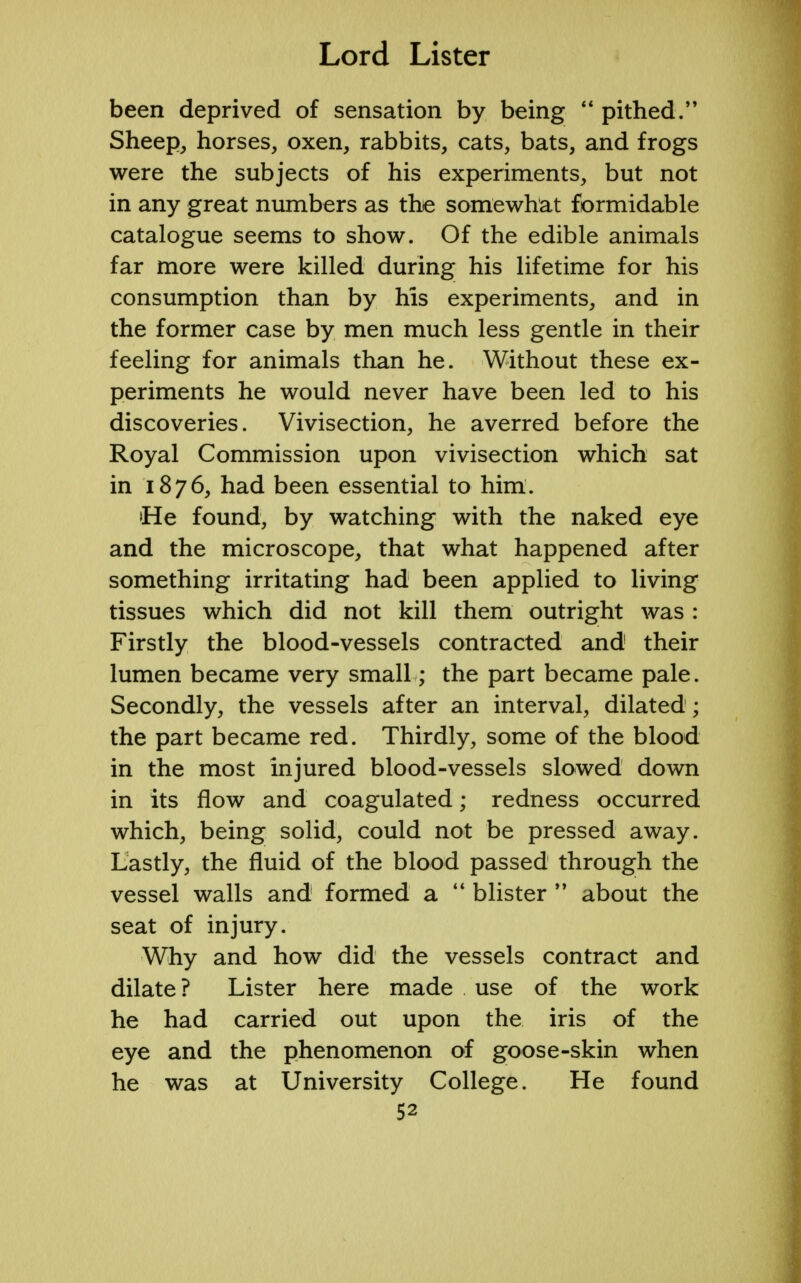 been deprived of sensation by being  pithed. Sheep, horses, oxen, rabbits, cats, bats, and frogs were the subjects of his experiments, but not in any great numbers as the somewhat formidable catalogue seems to show. Of the edible animals far more were killed during his lifetime for his consumption than by his experiments, and in the former case by men much less gentle in their feeling for animals than he. Without these ex- periments he would never have been led to his discoveries. Vivisection, he averred before the Royal Commission upon vivisection which sat in 1876, had been essential to him. •He found, by watching with the naked eye and the microscope, that what happened after something irritating had been applied to living tissues which did not kill them outright was : Firstly the blood-vessels contracted and their lumen became very small; the part became pale. Secondly, the vessels after an interval, dilated; the part became red. Thirdly, some of the blood in the most injured blood-vessels slowed down in its flow and coagulated; redness occurred which, being solid, could not be pressed away. Lastly, the fluid of the blood passed through the vessel walls and formed a  blister  about the seat of injury. Why and how did the vessels contract and dilate ? Lister here made use of the work he had carried out upon the iris of the eye and the phenomenon of goose-skin when he was at University College. He found