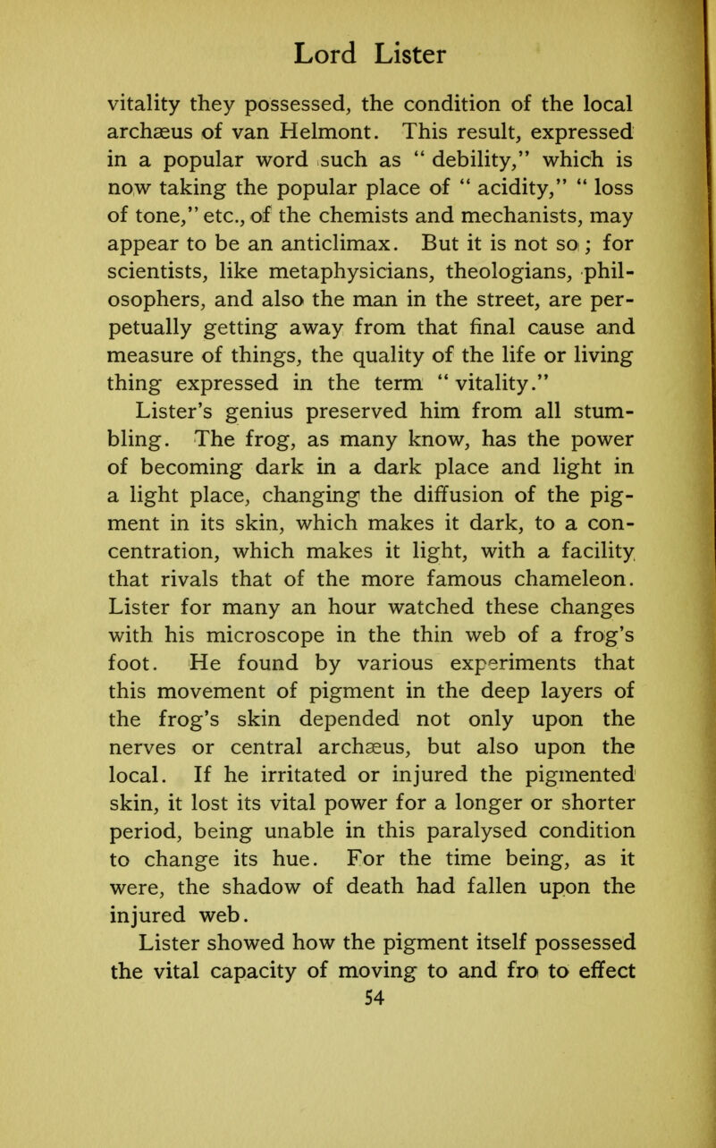 vitality they possessed, the condition of the local archaeus of van Helmont. This result, expressed in a popular word such as  debility/' which is now taking the popular place of  acidity,  loss of tone, etc., of the chemists and mechanists, may appear to be an anticlimax. But it is not soi; for scientists, like metaphysicians, theologians, phil- osophers, and also the man in the street, are per- petually getting away from that final cause and measure of things, the quality of the life or living thing expressed in the term  vitality. Lister's genius preserved him from all stum- bling. The frog, as many know, has the power of becoming dark in a dark place and light in a light place, changing the diffusion of the pig- ment in its skin, which makes it dark, to a con- centration, which makes it light, with a facility that rivals that of the more famous chameleon. Lister for many an hour watched these changes with his microscope in the thin web of a frog's foot. He found by various experiments that this movement of pigment in the deep layers of the frog's skin depended not only upon the nerves or central archaeus, but also upon the local. If he irritated or injured the pigmented skin, it lost its vital power for a longer or shorter period, being unable in this paralysed condition to change its hue. For the time being, as it were, the shadow of death had fallen upon the injured web. Lister showed how the pigment itself possessed the vital capacity of moving to and fro to effect