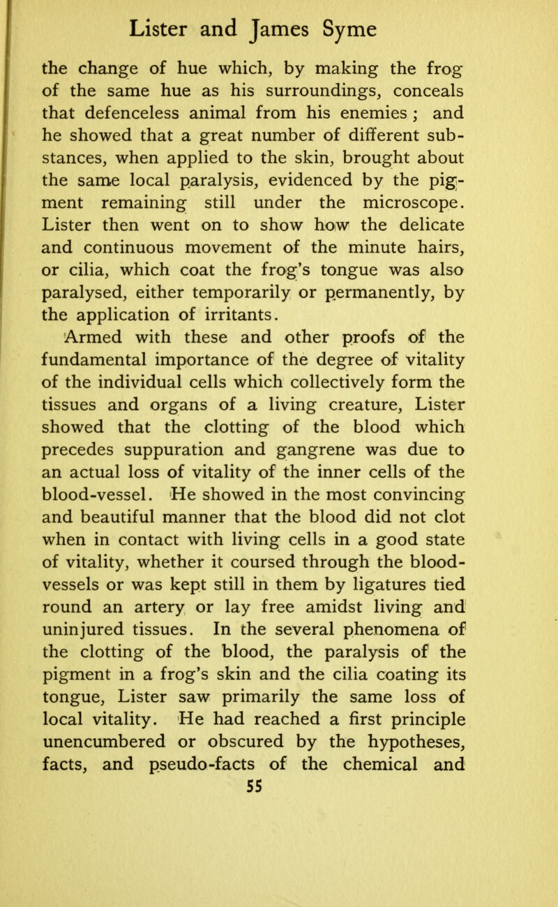 the change of hue which, by making the frog of the same hue as his surroundings, conceals that defenceless animal from his enemies ; and he showed that a great number of different sub- stances, when applied to the skin, brought about the same local paralysis, evidenced by the pig;- ment remaining still under the microscope. Lister then went on to show how the delicate and continuous movement of the minute hairs, or cilia, which coat the frog's tongue was also paralysed, either temporarily or permanently, by the application of irritants. Armed with these and other proofs of the fundamental importance of the degree of vitality of the individual cells which collectively form the tissues and organs of a living creature, Lister showed that the clotting of the blood which precedes suppuration and gangrene was due to an actual loss of vitality of the inner cells of the blood-vessel. He showed in the most convincing and beautiful manner that the blood did not clot when in contact with living cells in a good state of vitality, whether it coursed through the blood- vessels or was kept still in them by ligatures tied round an artery or lay free amidst living and uninjured tissues. In the several phenomena of the clotting of the blood, the paralysis of the pigment in a frog's skin and the cilia coating its tongue, Lister saw primarily the same loss of local vitality. He had reached a first principle unencumbered or obscured by the hypotheses, facts, and pseudo -facts of the chemical and