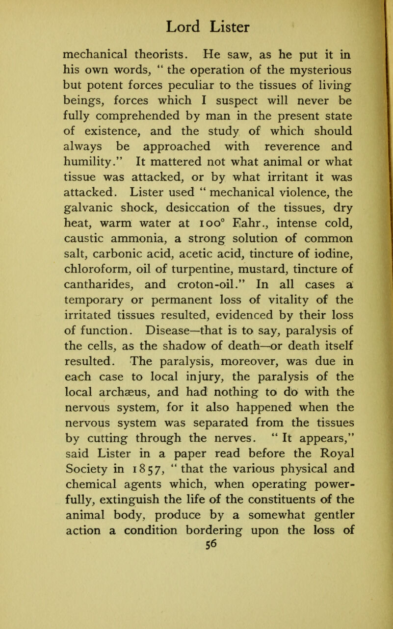 mechanical theorists. He saw, as he put it in his own words,  the operation of the mysterious but potent forces peculiar to the tissues of living beings, forces which I suspect will never be fully comprehended by man in the present state of existence, and the study of which should always be approached with reverence and humility. It mattered not what animal or what tissue was attacked, or by what irritant it was attacked. Lister used  mechanical violence, the galvanic shock, desiccation of the tissues, dry heat, warm water at ioo° Eahr., intense cold, caustic ammonia, a strong solution of common salt, carbonic acid, acetic acid, tincture of iodine, chloroform, oil of turpentine, mustard, tincture of cantharides, and croton-oil.,, In all cases a temporary or permanent loss of vitality of the irritated tissues resulted, evidenced by their loss of function. Disease—that is to say, paralysis of the cells, as the shadow of death—or death itself resulted. The paralysis, moreover, was due in each case to local injury, the paralysis of the local archasus, and had nothing to do with the nervous system, for it also happened when the nervous system was separated from the tissues by cutting through the nerves.  It appears, said Lister in a paper read before the Royal Society in 1857,  that the various physical and chemical agents which, when operating power- fully, extinguish the life of the constituents of the animal body, produce by a somewhat gentler action a condition bordering upon the loss of