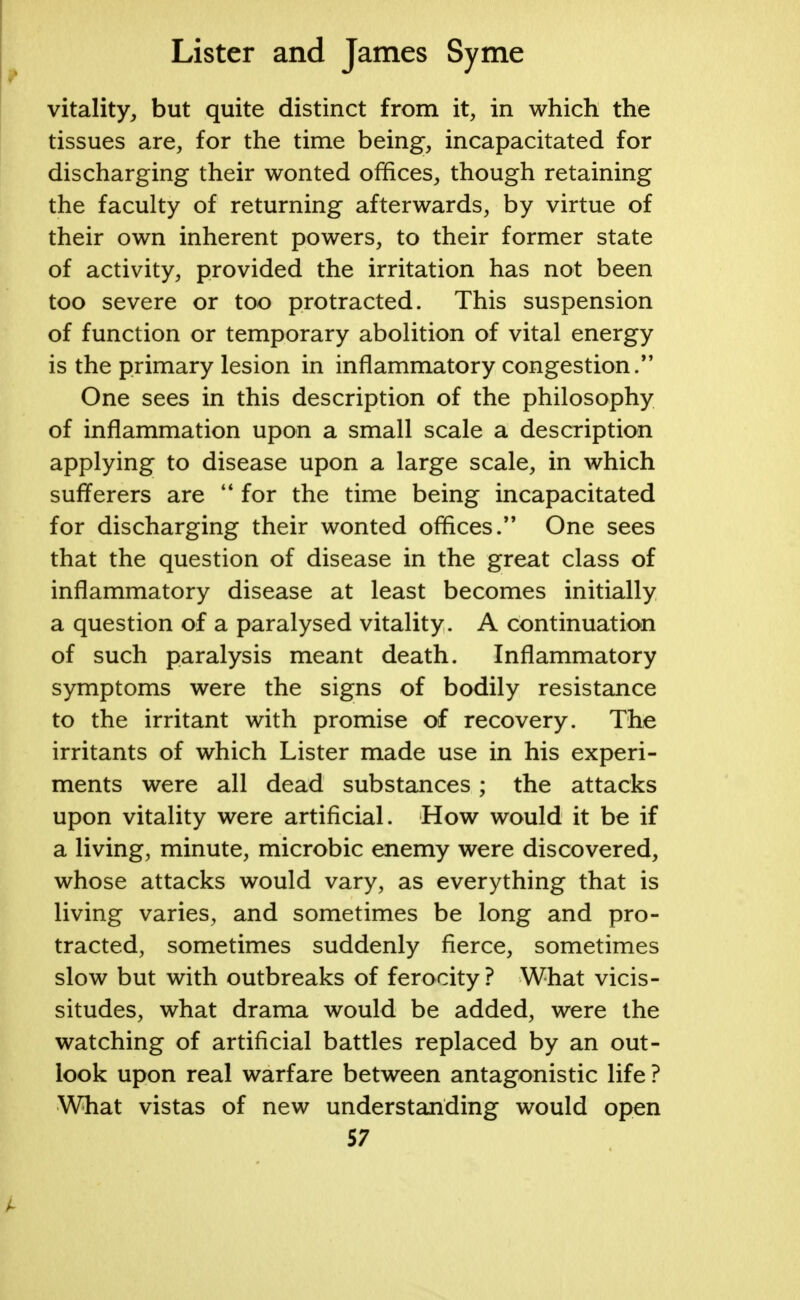 vitality, but quite distinct from it, in which the tissues are, for the time being, incapacitated for discharging their wonted offices, though retaining the faculty of returning afterwards, by virtue of their own inherent powers, to their former state of activity, provided the irritation has not been too severe or too protracted. This suspension of function or temporary abolition of vital energy is the primary lesion in inflammatory congestion. One sees in this description of the philosophy of inflammation upon a small scale a description applying to disease upon a large scale, in which sufferers are  for the time being incapacitated for discharging their wonted offices. One sees that the question of disease in the great class of inflammatory disease at least becomes initially a question of a paralysed vitality. A continuation of such paralysis meant death. Inflammatory symptoms were the signs of bodily resistance to the irritant with promise of recovery. The irritants of which Lister made use in his experi- ments were all dead substances; the attacks upon vitality were artificial. How would it be if a living, minute, microbic enemy were discovered, whose attacks would vary, as everything that is living varies, and sometimes be long and pro- tracted, sometimes suddenly fierce, sometimes slow but with outbreaks of ferocity ? What vicis- situdes, what drama would be added, were the watching of artificial battles replaced by an out- look upon real warfare between antagonistic life ? What vistas of new understanding would open