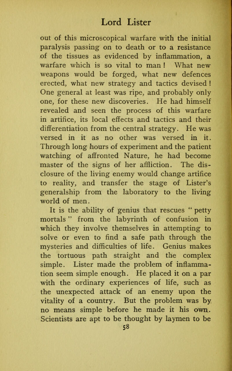 out of this microscopical warfare with the initial paralysis passing on to death or to a resistance of the tissues as evidenced by inflammation, a warfare which is so vital to man ! What new weapons would be forged, what new defences erected, what new strategy and tactics devised ! One general at least was ripe, and probably only one, for these new discoveries. He had himself revealed and seen the process of this warfare in artifice, its local effects and tactics and their differentiation from the central strategy. He was versed in it as no other was versed in it. Through long hours of experiment and the patient watching of affronted Nature, he had become master of the signs of her affliction. The dis- closure of the living enemy would change artifice to reality, and transfer the stage of Lister's generalship from the laboratory to the living world of men. It is the ability of genius that rescues  petty mortals  from the labyrinth of confusion in which they involve themselves in attempting to solve or even to find a safe path through the mysteries and difficulties of life. Genius makes the tortuous path straight and the complex simple. Lister made the problem of inflamma- tion seem simple enough. He placed it on a par with the ordinary experiences of life, such as the unexpected attack of an enemy upon the vitality of a country. But the problem was by no means simple before he made it his own,. Scientists are apt to be thought by laymen to be