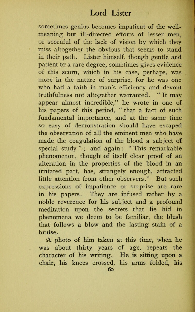 sometimes genius becomes impatient of the well- meaning but ill-directed efforts of lesser men, or scornful of the lack of vision by which they miss altogether the obvious that seems to stand in their path. Lister himself, though gentle and patient to a rare degree, sometimes gives evidence of this scorn, which in his case, perhaps, was more in the nature of surprise, for he was one who had a faith in man's efficiency and devout truthfulness not altogether warranted.  It may appear almost incredible, he wrote in one of his papers of this period,  that a fact of such fundamental importance, and at the same time so easy of demonstration should have escaped the observation of all the eminent men who have made the coagulation of the blood a subject of special study  ; and again :  This remarkable phenomenon, though of itself clear proof of an alteration in the properties of the blood in an irritated part, has, strangely enough, attracted little attention from other observers.99 But such expressions of impatience or surprise are rare in his papers. They are infused rather by a noble reverence for his subject and a profound meditation upon the secrets that lie hid in phenomena we deem' to be familiar, the blush that follows a blow and the lasting stain of a! bruise. rA photo of him taken at this time, when he was about thirty years of age, repeats the character of his writing. He is sitting upon a chair, his knees crossed, his arms folded, his