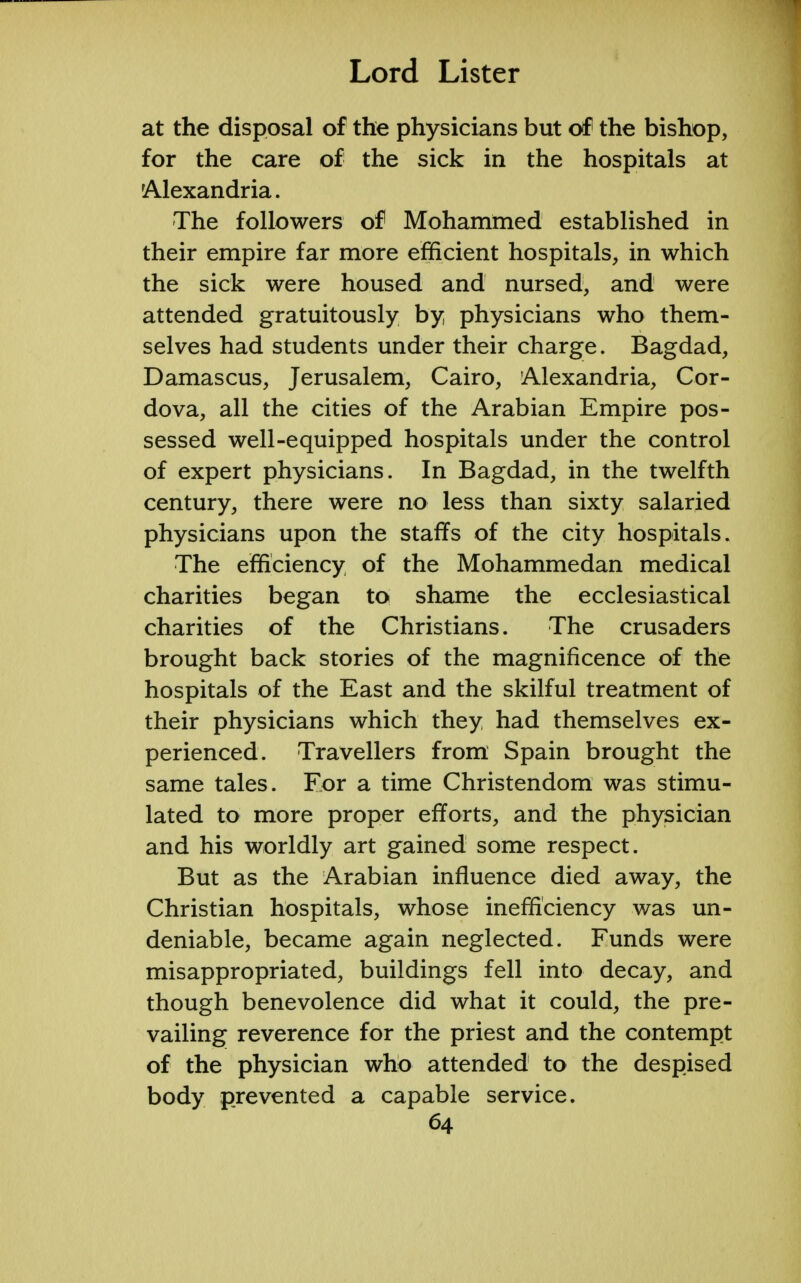 at the disposal of the physicians but of the bishop, for the care of the sick in the hospitals at Alexandria. The followers of Mohammed established in their empire far more efficient hospitals, in which the sick were housed and nursed, and were attended gratuitously by physicians who them- selves had students under their charge. Bagdad, Damascus, Jerusalem, Cairo, Alexandria, Cor- dova, all the cities of the Arabian Empire pos- sessed well-equipped hospitals under the control of expert physicians. In Bagdad, in the twelfth century, there were no less than sixty salaried physicians upon the staffs of the city hospitals. The efficiency of the Mohammedan medical charities began to shame the ecclesiastical charities of the Christians. The crusaders brought back stories of the magnificence of the hospitals of the East and the skilful treatment of their physicians which they had themselves ex- perienced. Travellers from Spain brought the same tales. For a time Christendom was stimu- lated to more proper efforts, and the physician and his worldly art gained some respect. But as the Arabian influence died away, the Christian hospitals, whose inefficiency was un- deniable, became again neglected. Funds were misappropriated, buildings fell into decay, and though benevolence did what it could, the pre- vailing reverence for the priest and the contempt of the physician who attended to the despised body prevented a capable service.