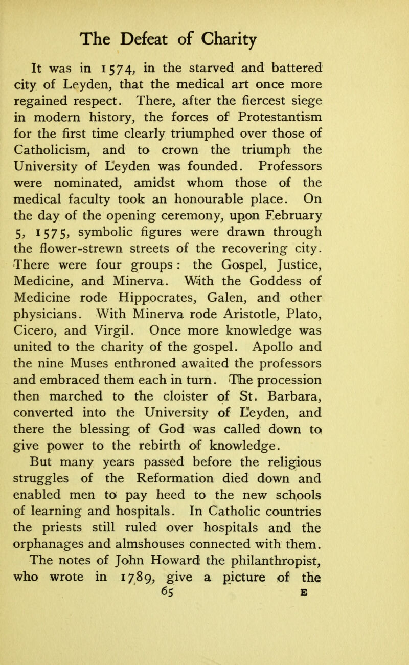 It was in 1574, in the starved and battered city of Leyden, that the medical art once more regained respect. There, after the fiercest siege in modern history, the forces of Protestantism for the first time clearly triumphed over those of Catholicism, and to crown the triumph the University of Eeyden was founded. Professors were nominated, amidst whom those of the medical faculty took an honourable place. On the day of the opening ceremony, upon February 5j 1575, symbolic figures were drawn through the flower-strewn streets of the recovering city. There were four groups : the Gospel, Justice, Medicine, and Minerva. With the Goddess of Medicine rode Hippocrates, Galen, and other physicians. With Minerva rode Aristotle, Plato, Cicero, and Virgil. Once more knowledge was united to the charity of the gospel. Apollo and the nine Muses enthroned awaited the professors and embraced them each in turn. The procession then marched to the cloister of St. Barbara, converted into the University of Eeyden, and there the blessing of God was called down to give power to the rebirth of knowledge. But many years passed before the religious struggles of the Reformation died down and enabled men to pay heed to the new schools of learning and hospitals. In Catholic countries the priests still ruled over hospitals and the orphanages and almshouses connected with them. The notes of John Howard the philanthropist, who wrote in 1789, give a picture of the