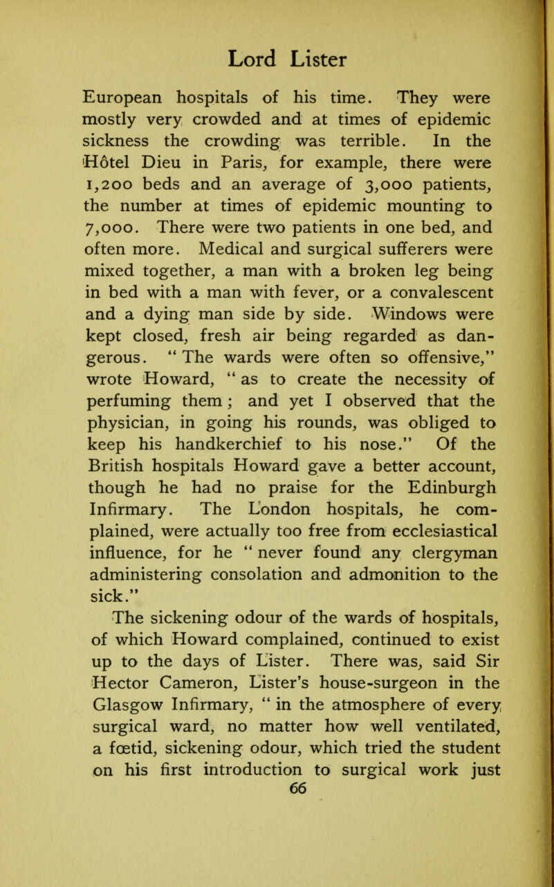 European hospitals of his time. They were mostly very crowded and at times of epidemic sickness the crowding was terrible. In the 'Hotel Dieu in Paris, for example, there were 1,200 beds and an average of 3,000 patients, the number at times of epidemic mounting to 7,000. There were two patients in one bed, and often more. Medical and surgical sufferers were mixed together, a man with a broken leg being in bed with a man with fever, or a convalescent and a dying man side by side. Windows were kept closed, fresh air being regarded as dan- gerous.  The wards were often so offensive, wrote Howard, as to create the necessity of perfuming them; and yet I observed that the physician, in going his rounds, was obliged to keep his handkerchief to his nose. Of the British hospitals Howard gave a better account, though he had no praise for the Edinburgh Infirmary. The London hospitals, he com- plained, were actually too free from ecclesiastical influence, for he  never found any clergyman administering consolation and admonition to the sick. The sickening odour of the wards of hospitals, of which Howard complained, continued to exist up to the days of Lister. There was, said Sir Hector Cameron, Lister's house-surgeon in the Glasgow Infirmary,  in the atmosphere of every surgical ward, no matter how well ventilated, a foetid, sickening odour, which tried the student on his first introduction to surgical work just