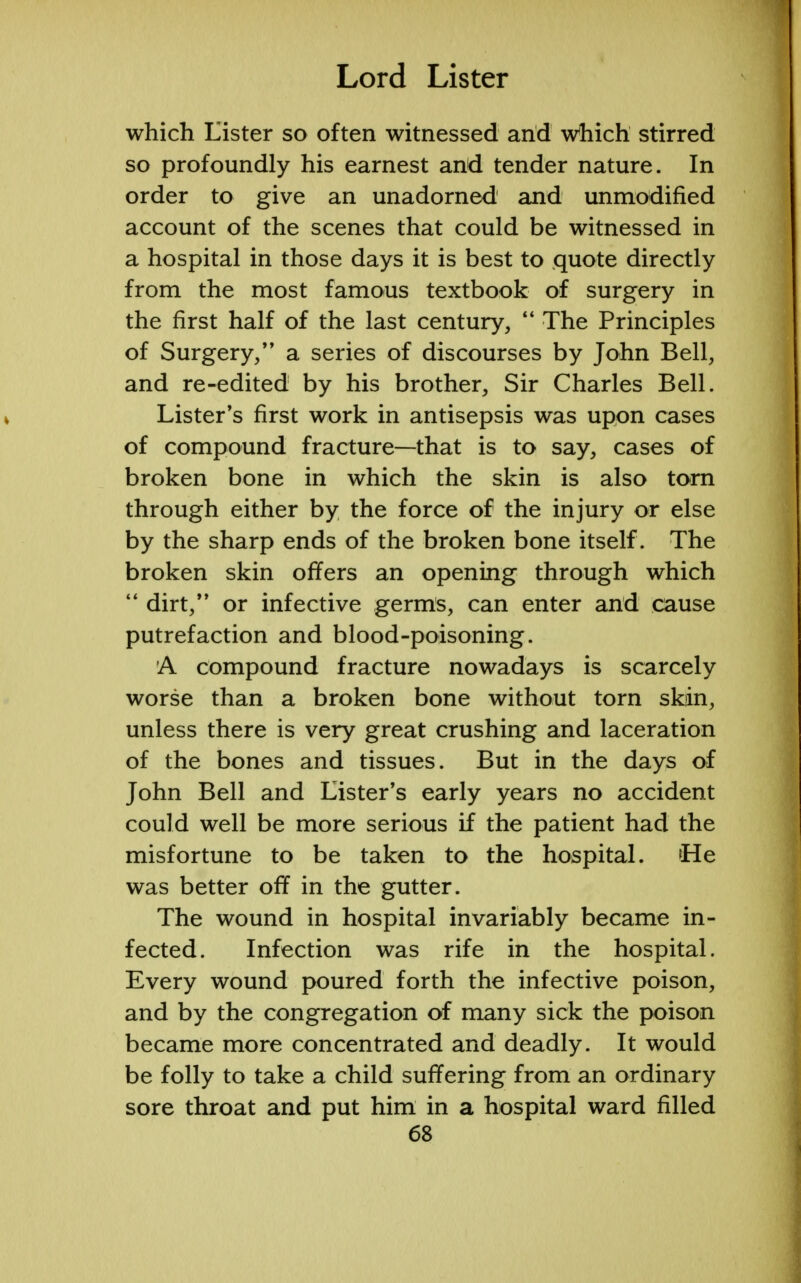 which Lister so often witnessed and which stirred so profoundly his earnest and tender nature. In order to give an unadorned and unmodified account of the scenes that could be witnessed in a hospital in those days it is best to quote directly from the most famous textbook of surgery in the first half of the last century,  The Principles of Surgery/' a series of discourses by John Bell, and re-edited by his brother, Sir Charles Bell. Lister's first work in antisepsis was upon cases of compound fracture—that is to say, cases of broken bone in which the skin is also torn through either by the force of the injury or else by the sharp ends of the broken bone itself. The broken skin offers an opening through which  dirt, or infective germs, can enter and cause putrefaction and blood-poisoning. A compound fracture nowadays is scarcely worse than a broken bone without torn skin, unless there is very great crushing and laceration of the bones and tissues. But in the days of John Bell and Lister's early years no accident could well be more serious if the patient had the misfortune to be taken to the hospital. He was better off in the gutter. The wound in hospital invariably became in- fected. Infection was rife in the hospital. Every wound poured forth the infective poison, and by the congregation of many sick the poison became more concentrated and deadly. It would be folly to take a child suffering from an ordinary sore throat and put him in a hospital ward filled