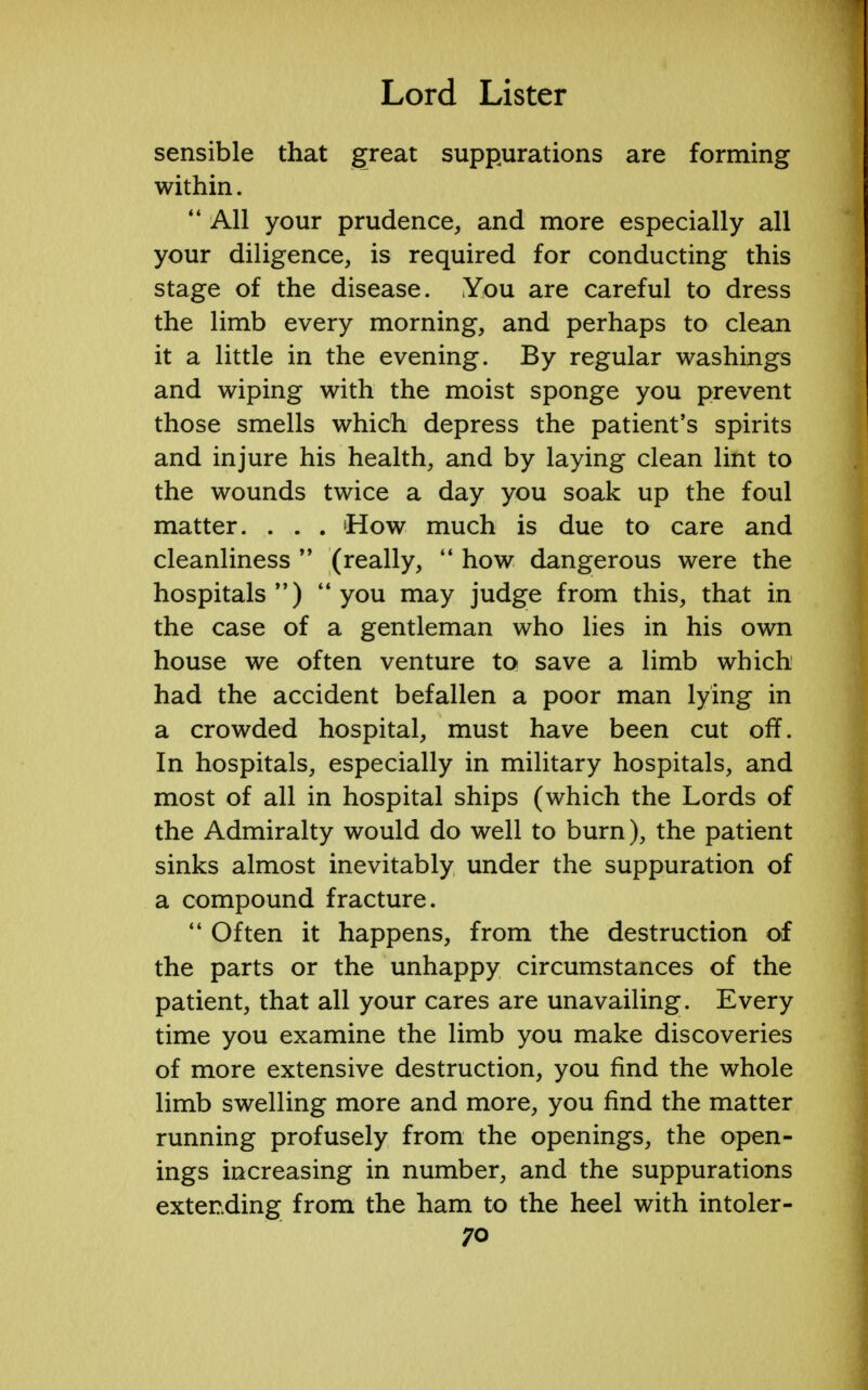 sensible that great suppurations are forming within.  All your prudence, and more especially all your diligence, is required for conducting this stage of the disease. You are careful to dress the limb every morning, and perhaps to clean it a little in the evening. By regular washings and wiping with the moist sponge you prevent those smells which depress the patient's spirits and injure his health, and by laying clean lint to the wounds twice a day you soak up the foul matter. . . . How much is due to care and cleanliness  (really,  how dangerous were the hospitals )  you may judge from this, that in the case of a gentleman who lies in his own house we often venture to save a limb which had the accident befallen a poor man lying in a crowded hospital, must have been cut off. In hospitals, especially in military hospitals, and most of all in hospital ships (which the Lords of the Admiralty would do well to burn), the patient sinks almost inevitably under the suppuration of a compound fracture.  Often it happens, from the destruction of the parts or the unhappy circumstances of the patient, that all your cares are unavailing. Every time you examine the limb you make discoveries of more extensive destruction, you find the whole limb swelling more and more, you find the matter running profusely from the openings, the open- ings increasing in number, and the suppurations extending from the ham to the heel with intoler-