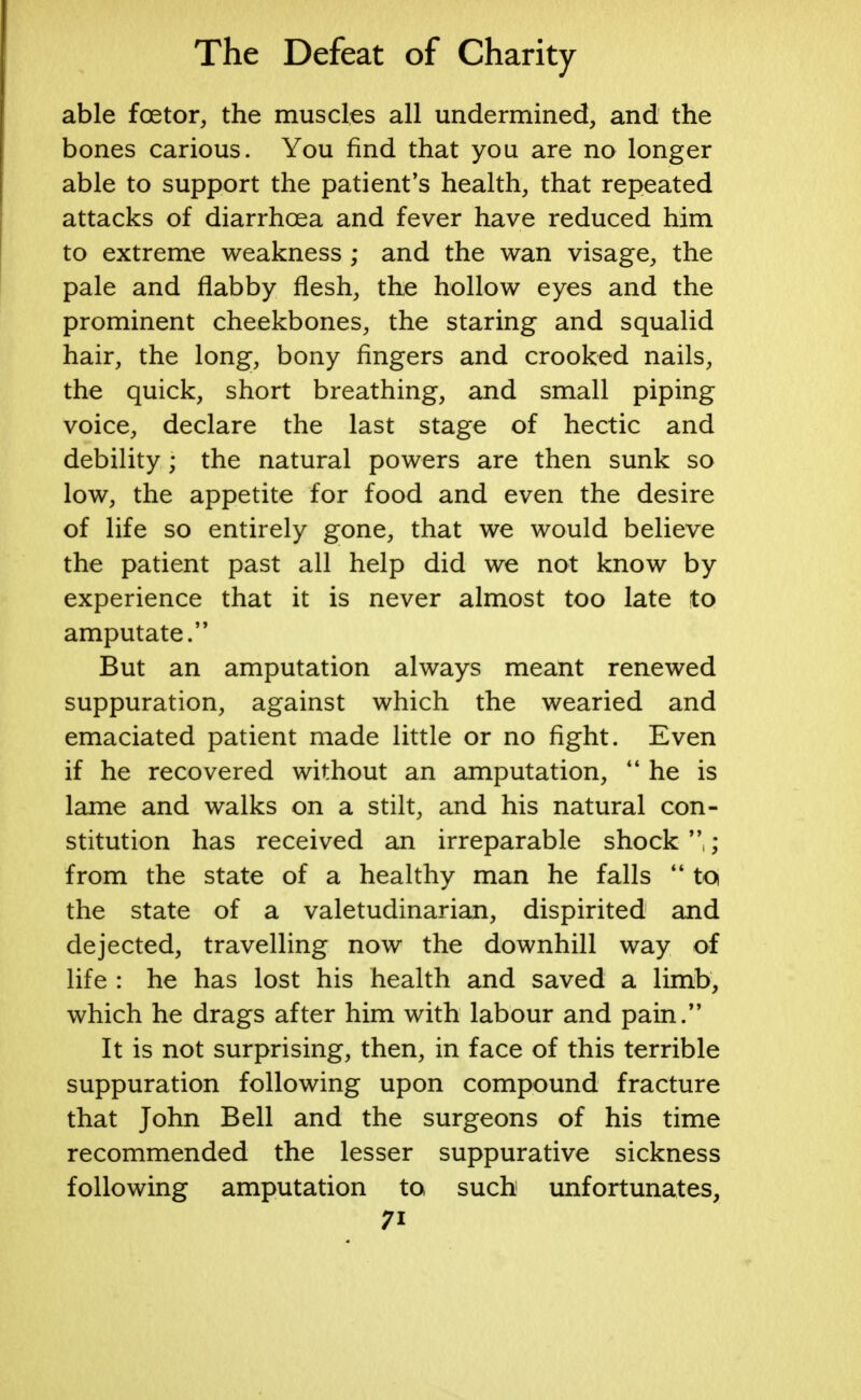 able fcetor, the muscles all undermined, and the bones carious. You find that you are no longer able to support the patient's health, that repeated attacks of diarrhoea and fever have reduced him to extreme weakness ; and the wan visage, the pale and flabby flesh, the hollow eyes and the prominent cheekbones, the staring and squalid hair, the long, bony fingers and crooked nails, the quick, short breathing, and small piping voice, declare the last stage of hectic and debility; the natural powers are then sunk so low, the appetite for food and even the desire of life so entirely gone, that we would believe the patient past all help did we not know by experience that it is never almost too late to amputate. But an amputation always meant renewed suppuration, against which the wearied and emaciated patient made little or no fight. Even if he recovered without an amputation, 44 he is lame and walks on a stilt, and his natural con- stitution has received an irreparable shock ; from the state of a healthy man he falls 44 to the state of a valetudinarian, dispirited and dejected, travelling now the downhill way of life : he has lost his health and saved a limb, which he drags after him with labour and pain. It is not surprising, then, in face of this terrible suppuration following upon compound fracture that John Bell and the surgeons of his time recommended the lesser suppurative sickness following amputation to such unfortunates, 7i