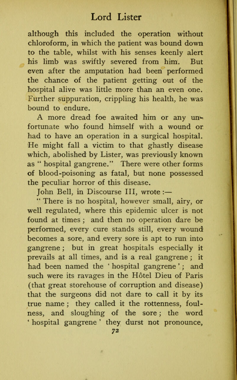 although this included the operation without chloroform, in which the patient was bound down to the table, whilst with his senses keenly alert his limb was swiftly severed from him. But even after the amputation had been performed the chance of the patient getting out of the hospital alive was little more than an even one. Further suppuration, crippling his health, he was bound to endure. A more dread foe awaited him or any un>- fortunate who found himself with a wound or had to have an operation in a surgical hospital. He might fall a victim to that ghastly disease which, abolished by Lister, was previously known as  hospital gangrene. There were other forms of blood-poisoning as fatal, but none possessed the peculiar horror of this disease. John Bell, in Discourse III, wrote :—  There is no hospital, however small, airy, or well regulated, where this epidemic ulcer is not found at times ; and then no operation dare be performed, every cure stands still, every wound becomes a sore, and every sore is apt to run into gangrene; but in great hospitals especially it prevails at all times, and is a real gangrene; it had been named the 1 hospital gangrene'; and such were its ravages in the Hotel Dieu of Paris (that great storehouse of corruption and disease) that the surgeons did not dare to call it by its true name ; they called it the rottenness, foul- ness, and sloughing of the sore; the word * hospital gangrene ' they durst not pronounce,