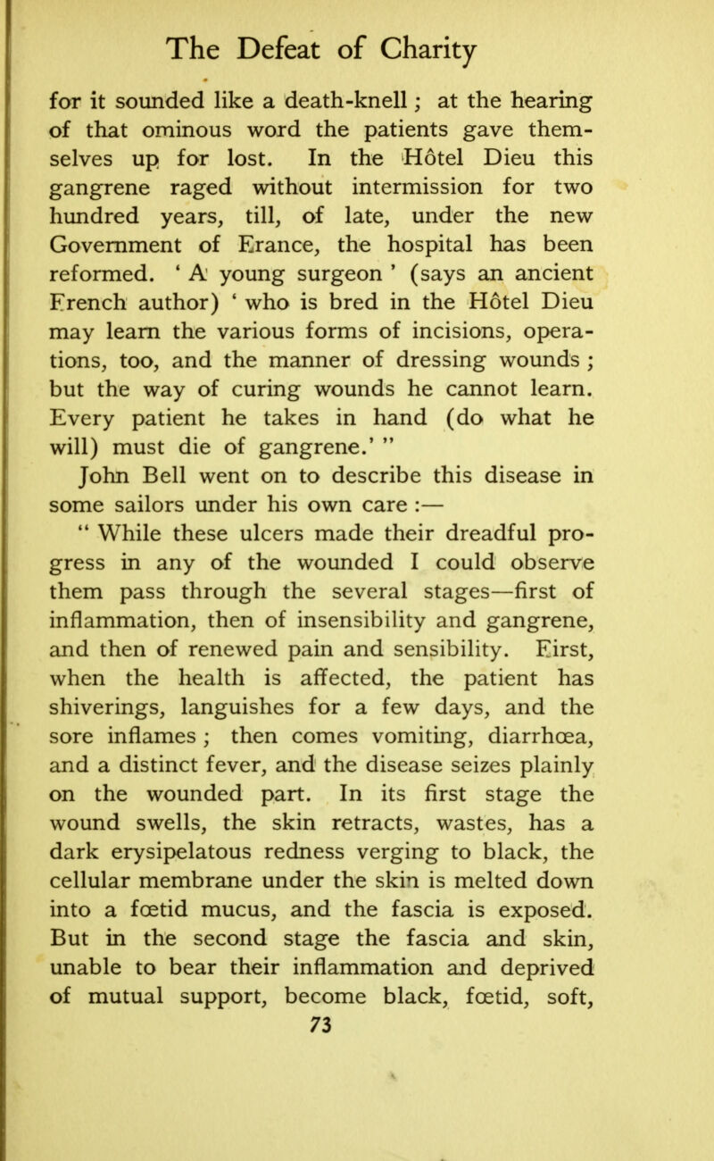 for it sounded like a death-knell; at the hearing of that ominous word the patients gave them- selves up for lost. In the Hotel Dieu this gangrene raged without intermission for two hundred years, till, of late, under the new Government of Erance, the hospital has been reformed. ' A young surgeon ' (says an ancient French author) ' who is bred in the Hotel Dieu may learn the various forms of incisions, opera- tions, too, and the manner of dressing wounds ; but the way of curing wounds he cannot learn. Every patient he takes in hand (do what he will) must die of gangrene.'  John Bell went on to describe this disease in some sailors under his own care :—  While these ulcers made their dreadful pro- gress in any of the wounded I could observe them pass through the several stages—first of inflammation, then of insensibility and gangrene, and then of renewed pain and sensibility. First, when the health is affected, the patient has shiverings, languishes for a few days, and the sore inflames ; then comes vomiting, diarrhoea, and a distinct fever, and the disease seizes plainly on the wounded part. In its first stage the wound swells, the skin retracts, wastes, has a dark erysipelatous redness verging to black, the cellular membrane under the skin is melted down into a foetid mucus, and the fascia is exposed. But in the second stage the fascia and skin, unable to bear their inflammation and deprived of mutual support, become black, foetid, soft,