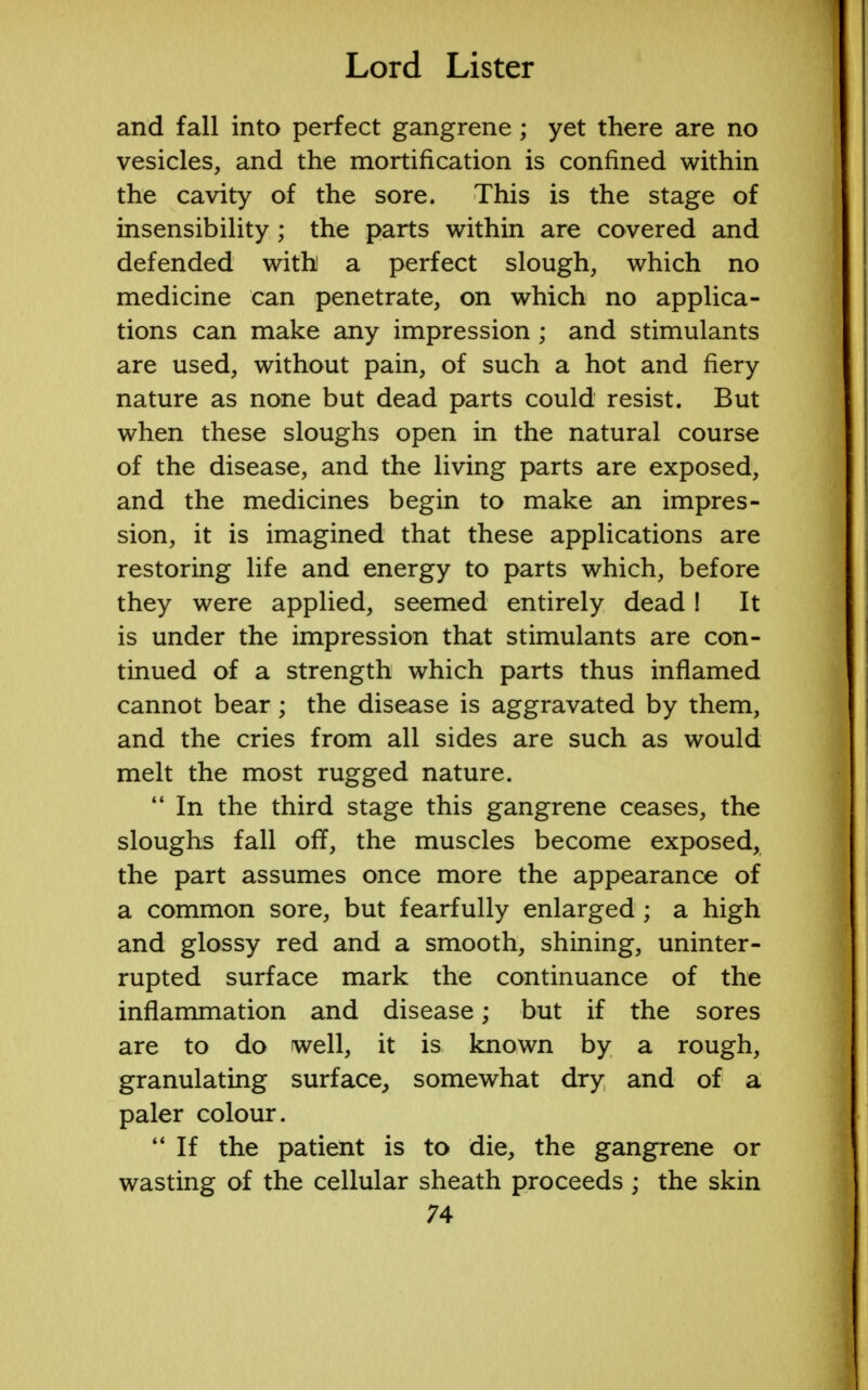 and fall into perfect gangrene ; yet there are no vesicles, and the mortification is confined within the cavity of the sore. This is the stage of insensibility; the parts within are covered and defended with a perfect slough, which no medicine can penetrate, on which no applica- tions can make any impression ; and stimulants are used, without pain, of such a hot and fiery nature as none but dead parts could resist. But when these sloughs open in the natural course of the disease, and the living parts are exposed, and the medicines begin to make an impres- sion, it is imagined that these applications are restoring life and energy to parts which, before they were applied, seemed entirely dead! It is under the impression that stimulants are con- tinued of a strength which parts thus inflamed cannot bear; the disease is aggravated by them, and the cries from all sides are such as would melt the most rugged nature.  In the third stage this gangrene ceases, the sloughs fall off, the muscles become exposed, the part assumes once more the appearance of a common sore, but fearfully enlarged ; a high and glossy red and a smooth, shining, uninter- rupted surface mark the continuance of the inflammation and disease; but if the sores are to do well, it is known by a rough, granulating surface, somewhat dry and of a paler colour.  If the patient is to die, the gangrene or wasting of the cellular sheath proceeds ; the skin