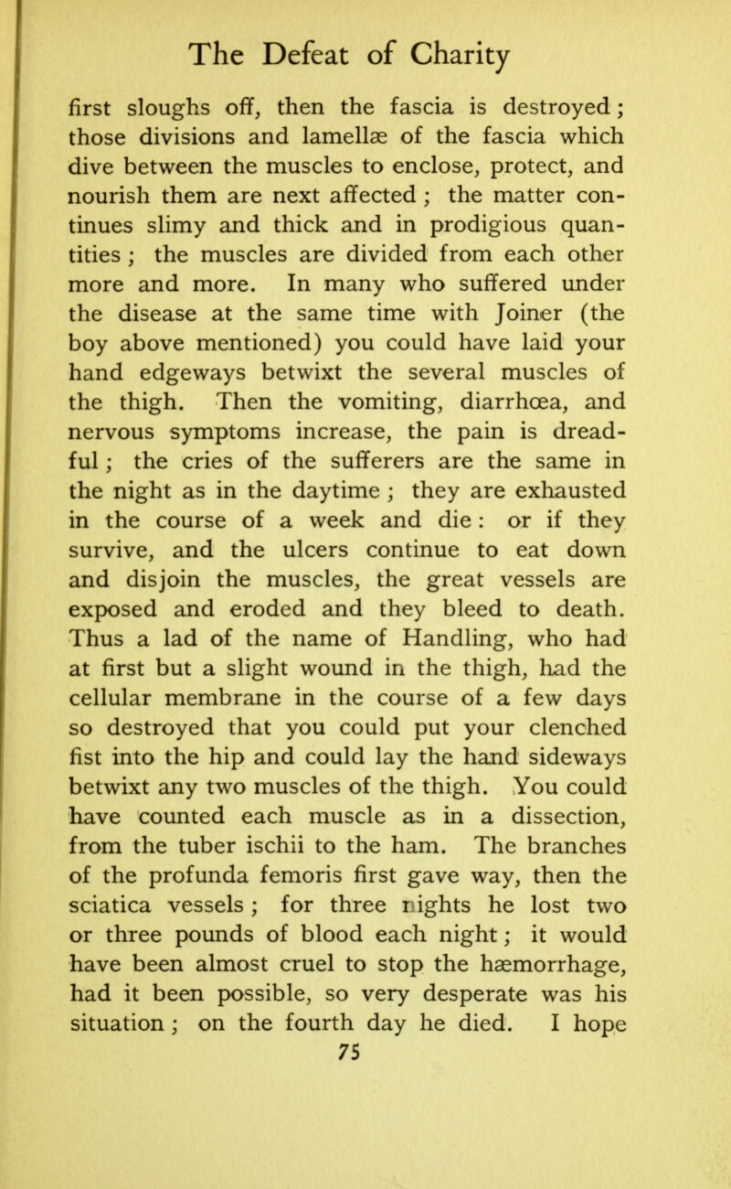 first sloughs off, then the fascia is destroyed; those divisions and lamellae of the fascia which dive between the muscles to enclose, protect, and nourish them are next affected ; the matter con- tinues slimy and thick and in prodigious quan- tities ; the muscles are divided from each other more and more. In many who suffered under the disease at the same time with Joiner (the boy above mentioned) you could have laid your hand edgeways betwixt the several muscles of the thigh. Then the vomiting, diarrhoea, and nervous symptoms increase, the pain is dread- ful ; the cries of the sufferers are the same in the night as in the daytime ; they are exhausted in the course of a week and die : or if they survive, and the ulcers continue to eat down and disjoin the muscles, the great vessels are exposed and eroded and they bleed to death. Thus a lad of the name of Handling, who had at first but a slight wound in the thigh, had the cellular membrane in the course of a few days so destroyed that you could put your clenched fist into the hip and could lay the hand sideways betwixt any two muscles of the thigh. You could have counted each muscle as in a dissection, from the tuber ischii to the ham. The branches of the profunda femoris first gave way, then the sciatica vessels; for three nights he lost two or three pounds of blood each night; it would have been almost cruel to stop the haemorrhage, had it been possible, so very desperate was his situation ; on the fourth day he died. I hope