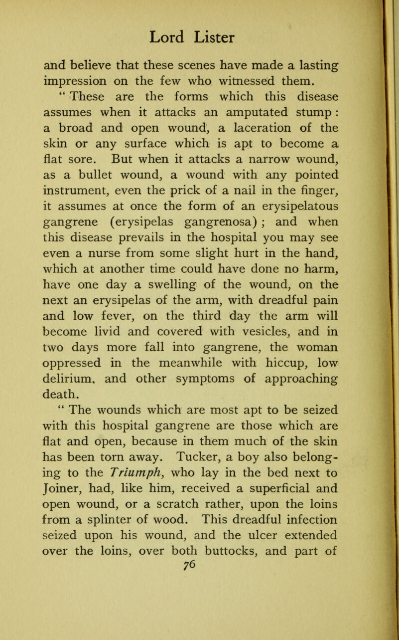 and believe that these scenes have made a lasting impression on the few who witnessed them.  These are the forms which this disease assumes when it attacks an amputated stump : a broad and open wound, a laceration of the skin or any surface which is apt to become a flat sore. But when it attacks a narrow wound, as a bullet wound, a wound with any pointed instrument, even the prick of a nail in the finger, it assumes at once the form of an erysipelatous gangrene (erysipelas gangrenosa) ; and when this disease prevails in the hospital you may see even a nurse from some slight hurt in the hand, which at another time could have done no harm, have one day a swelling of the wound, on the next an erysipelas of the arm, with dreadful pain and low fever, on the third day the arm will become livid and covered with vesicles, and in two days more fall into gangrene, the woman oppressed in the meanwhile with hiccup, low delirium, and other symptoms of approaching death.  The wounds which are most apt to be seized with this hospital gangrene are those which are flat and open, because in them much of the skin has been torn away. Tucker, a boy also belong- ing to the Triumph, who lay in the bed next to Joiner, had, like him, received a superficial and open wound, or a scratch rather, upon the loins from a splinter of wood. This dreadful infection seized upon his wound, and the ulcer extended over the loins, over both buttocks, and part of