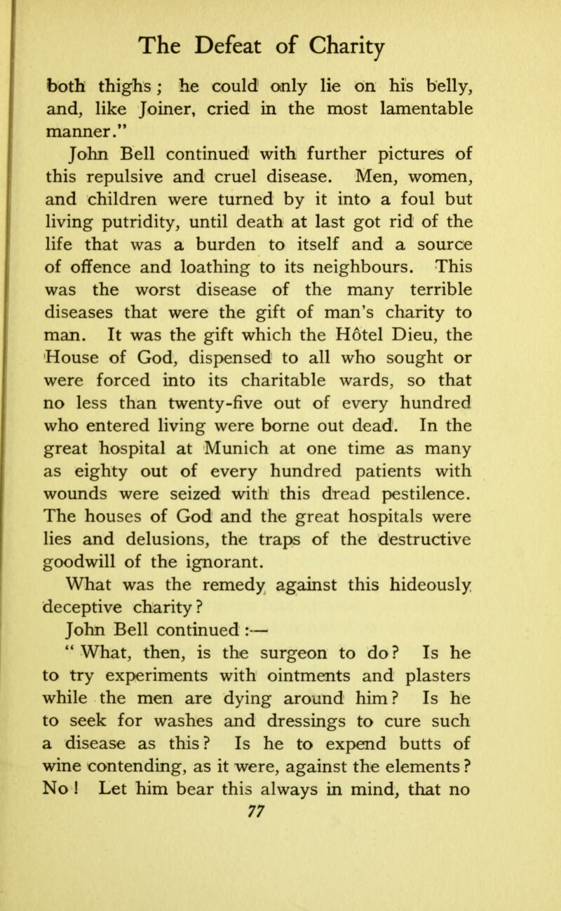 both thighs; he could only lie on his belly, and, like Joiner, cried in the most lamentable manner. John Bell continued with further pictures of this repulsive and cruel disease. Men, women, and children were turned by it into a foul but living putridity, until death at last got rid of the life that was a burden to itself and a source of offence and loathing to its neighbours. This was the worst disease of the many terrible diseases that were the gift of man's charity to man. It was the gift which the Hotel Dieu, the House of God, dispensed to all who sought or were forced into its charitable wards, so that no less than twenty-five out of every hundred who entered living were borne out dead. In the great hospital at Munich at one time as many as eighty out of every hundred patients with wounds were seized with this dread pestilence. The houses of God and the great hospitals were lies and delusions, the traps of the destructive goodwill of the ignorant. What was the remedy against this hideously deceptive charity? John Bell continued :— What, then, is the surgeon to do? Is he to try experiments with ointments and plasters while the men are dying around him? Is he to seek for washes and dressings to cure such a disease as this? Is he to expend butts of wine contending, as it were, against the elements ? No ! Let him bear this always in mind, that no