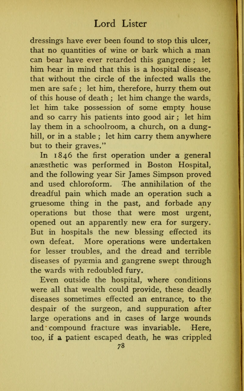 dressings have ever been found to stop this ulcer, that no quantities of wine or bark which a man can bear have ever retarded this gangrene; let him hear in mind that this is a hospital disease, that without the circle of the infected walls the men are safe ; let him, therefore, hurry them out of this house of death ; let him change the wards, let him take possession of some empty house and so carry his patients into good air; let him lay them in a schoolroom, a church, on a dung- hill, or in a stable ; let him carry them anywhere but to their graves. In 1846 the first operation under a general anaesthetic was performed in Boston Hospital, and the following year Sir James Simpson proved and used chloroform. The annihilation of the dreadful pain which made an operation such a gruesome thing in the past, and forbade any operations but those that were most urgent, opened out an apparently new era for surgery. But in hospitals the new blessing effected its own defeat. More operations were undertaken for lesser troubles, and the dread and terrible diseases of pyaemia and gangrene swept through the wards with redoubled fury. Even outside the hospital, where conditions were all that wealth could provide, these deadly diseases sometimes effected an entrance, to the despair of the surgeon, and suppuration after large operations and in cases of large wounds and compound fracture was invariable. Here, too, if a patient escaped death, he was crippled