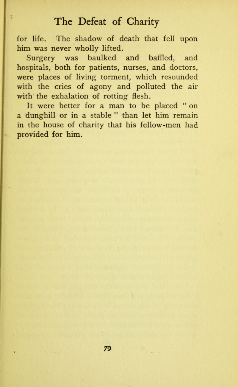 for life. The shadow of death that fell upon him was never wholly lifted. Surgery was baulked and baffled, and hospitals, both for patients, nurses, and doctors, were places of living torment, which resounded with the cries of agony and polluted the air with the exhalation of rotting flesh. It were better for a man to be placed  on a dunghill or in a stable M than let him remain in the house of charity that his fellow-men had provided for him.
