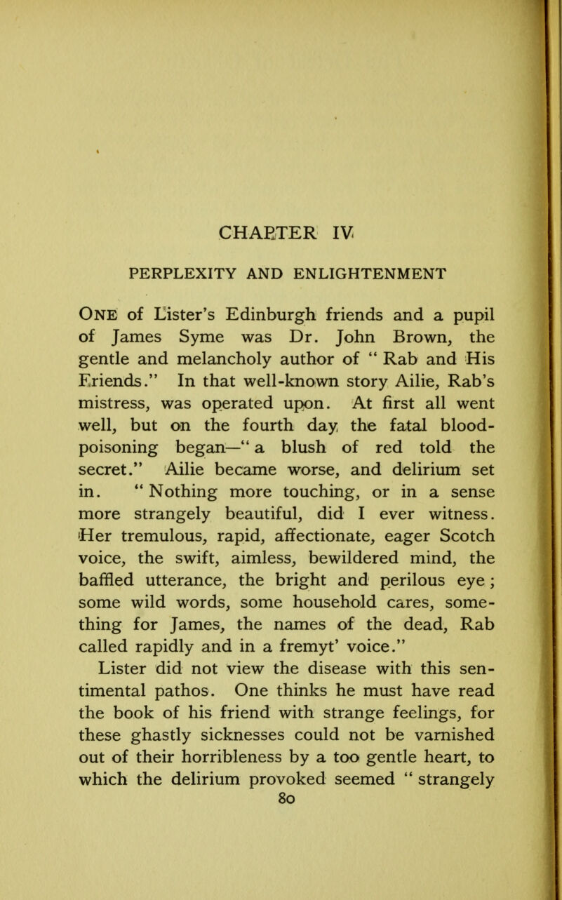 CHARTER IV PERPLEXITY AND ENLIGHTENMENT One of Lister's Edinburgh friends and a pupil of James Syme was Dr. John Brown, the gentle and melancholy author of  Rab and His Friends. In that well-known story Ailie, Rab's mistress, was operated upon. At first all went well, but on the fourth day the fatal blood- poisoning began—4' a blush of red told the secret. Ailie became worse, and delirium set in. Nothing more touching, or in a sense more strangely beautiful, did I ever witness. •Her tremulous, rapid, affectionate, eager Scotch voice, the swift, aimless, bewildered mind, the baffled utterance, the bright and perilous eye; some wild words, some household cares, some- thing for James, the names of the dead, Rab called rapidly and in a fremyt' voice. Lister did not view the disease with this sen- timental pathos. One thinks he must have read the book of his friend with strange feelings, for these ghastly sicknesses could not be varnished out of their horribleness by a too gentle heart, to which the delirium provoked seemed  strangely