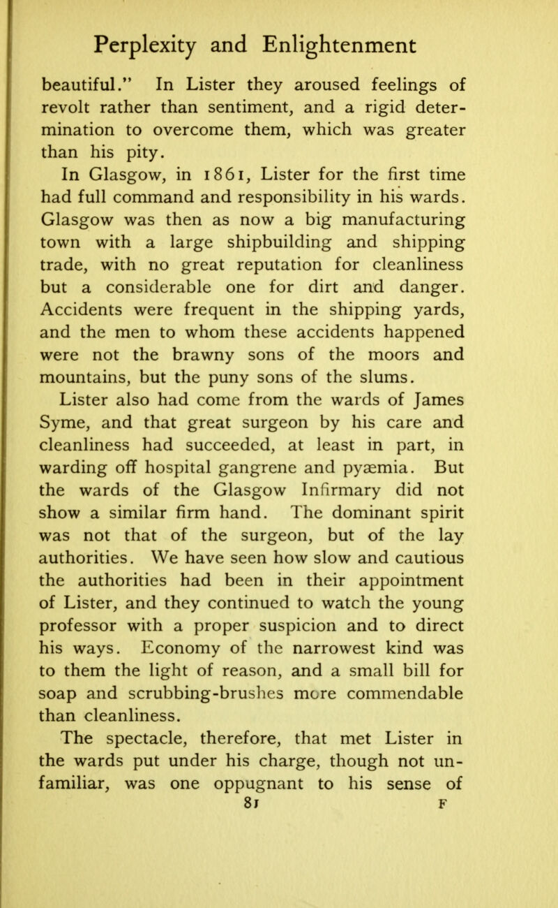 beautiful.M In Lister they aroused feelings of revolt rather than sentiment, and a rigid deter- mination to overcome them, which was greater than his pity. In Glasgow, in 1861, Lister for the first time had full command and responsibility in his wards. Glasgow was then as now a big manufacturing town with a large shipbuilding and shipping trade, with no great reputation for cleanliness but a considerable one for dirt and danger. Accidents were frequent in the shipping yards, and the men to whom these accidents happened were not the brawny sons of the moors and mountains, but the puny sons of the slums. Lister also had come from the wards of James Syme, and that great surgeon by his care and cleanliness had succeeded, at least in part, in warding off hospital gangrene and pyaemia. But the wards of the Glasgow Infirmary did not show a similar firm hand. The dominant spirit was not that of the surgeon, but of the lay authorities. We have seen how slow and cautious the authorities had been in their appointment of Lister, and they continued to watch the young professor with a proper suspicion and to direct his ways. Economy of the narrowest kind was to them the light of reason, and a small bill for soap and scrubbing-brushes mere commendable than cleanliness. The spectacle, therefore, that met Lister in the wards put under his charge, though not un- familiar, was one oppugnant to his sense of 8j f