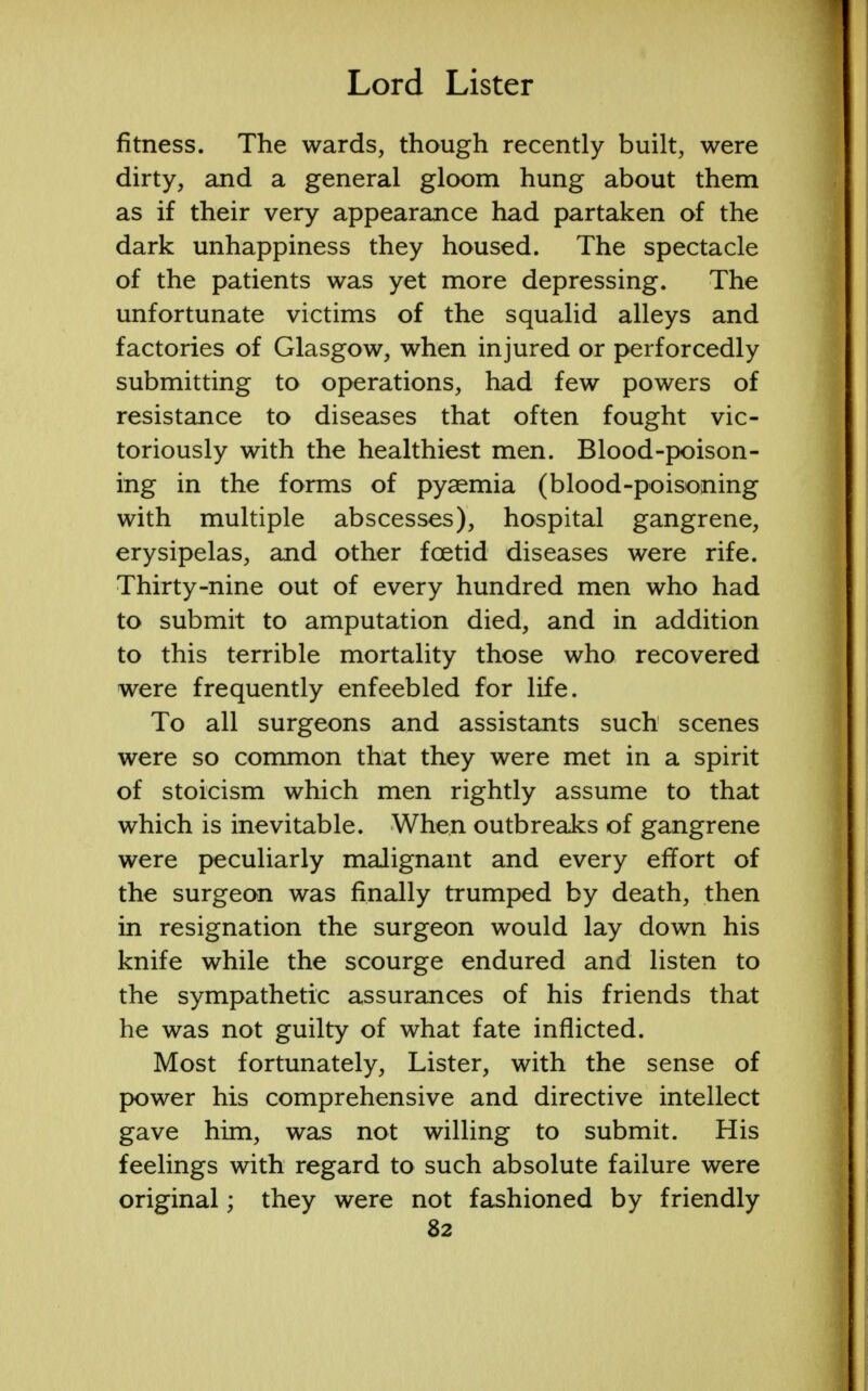 fitness. The wards, though recently built, were dirty, and a general gloom hung about them as if their very appearance had partaken of the dark unhappiness they housed. The spectacle of the patients was yet more depressing. The unfortunate victims of the squalid alleys and factories of Glasgow, when injured or perforcedly submitting to operations, had few powers of resistance to diseases that often fought vic- toriously with the healthiest men. Blood-poison- ing in the forms of pyaemia (blood-poisoning with multiple abscesses), hospital gangrene, erysipelas, and other foetid diseases were rife. Thirty-nine out of every hundred men who had to submit to amputation died, and in addition to this terrible mortality those who recovered were frequently enfeebled for life. To all surgeons and assistants such scenes were so common that they were met in a spirit of stoicism which men rightly assume to that which is inevitable. When outbreaks of gangrene were peculiarly malignant and every effort of the surgeon was finally trumped by death, then in resignation the surgeon would lay down his knife while the scourge endured and listen to the sympathetic assurances of his friends that he was not guilty of what fate inflicted. Most fortunately, Lister, with the sense of power his comprehensive and directive intellect gave him, was not willing to submit. His feelings with regard to such absolute failure were original; they were not fashioned by friendly