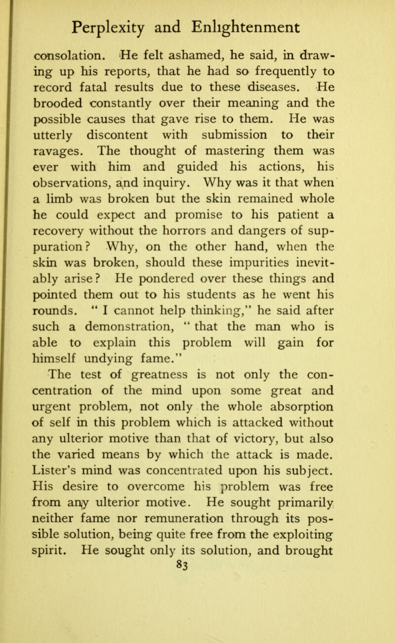 consolation. He felt ashamed, he said, in draw- ing up his reports, that he had so frequently to record fatal results due to these diseases. He brooded constantly over their meaning and the possible causes that gave rise to them. He was utterly discontent with submission to their ravages. The thought of mastering them was ever with him and guided his actions, his observations, and inquiry. Why was it that when a limb was broken but the skin remained whole he could expect and promise to his patient a recovery without the horrors and dangers of sup- puration ? Why, on the other hand, when the skin was broken, should these impurities inevit- ably arise? He pondered over these things and pointed them out to his students as he went his rounds. M I cannot help thinking, he said after such a demonstration,  that the man who is able to explain this problem will gain for himself undying fame. The test of greatness is not only the con- centration of the mind upon some great and urgent problem, not only the whole absorption of self in this problem which is attacked without any ulterior motive than that of victory, but also the varied means by which the attack is made. Lister's mind was concentrated upon his subject. His desire to overcome his problem was free from an^y ulterior motive. He sought primarily neither fame nor remuneration through its pos- sible solution, being quite free from the exploiting spirit. He sought only its solution, and brought